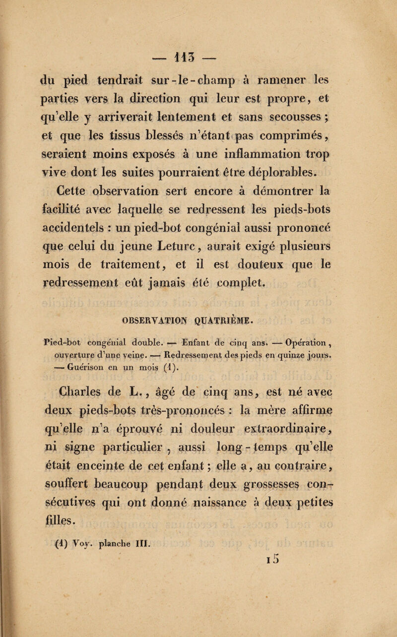 — 143 du pied tendrait sur-le-champ à ramener les parties vers la direction qui leur est propre, et qu’elle y arriverait lentement et sans secousses ; et que les tissus blessés n’étant pas comprimés, seraient moins exposés à une inflammation trop vive dont les suites pourraient être déplorables. Cette observation sert encore à démontrer la facilité avec laquelle se redressent les pieds-bots accidentels : un pied-bot congénial aussi prononcé que celui du jeune Leturc, aurait exigé plusieurs mois de traitement, et il est douteux que le redressement eût jamais été complet. OBSERVATION QUATRIEME. Pied-bot conge'nial double. — Enfant de cinq ans. — Ope'ration , ouverture d’une veine. —- Redressement des pieds en quinze jours. — Guérison en un mois (I). Charles de L., âgé de cinq ans, est né avec deux pieds-bots très-prononcés : la mère affirme qu’elle n’a éprouvé ni douleur extraordinaire, ni signe particulier ? aussi long - temps qu’elle était enceinte de cet enfant ; elle a, au contraire, souffert beaucoup pendant deux grossesses con¬ sécutives qui ont donné naissance à deux petites filles. ' ■ *. i. {d) Voy. planche III. i5