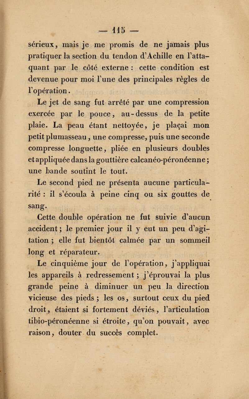 — llo sérieux, mais je me promis de ne jamais plus pratiquer la section du tendon d’Achille en l’atta¬ quant par le côté externe : cette condition est devenue pour moi l’une des principales règles de l’opération. Le jet de sang fut arrêté par une compression exercée par le pouce, au-dessus de la petite plaie. La peau étant nettoyée, je plaçai mon petit plumasseau, une compresse, puis une seconde compresse longuette, pliée en plusieurs doubles et appliquée dans la gouttière calcanéo-péronéenne ; une bande soutint le tout. Le second pied ne présenta aucune particula¬ rité : il s’écoula à peine cinq ou six gouttes de sang. Cette double opération ne fut suivie d’aucun accident ; le premier jour il y eut un peu d’agi¬ tation ; elle fut bientôt calmée par un sommeil long et réparateur. Le cinquième jour de l’opération, j’appliquai les appareils à redressement ; j’éprouvai la plus grande peine à diminuer un peu la direction vicieuse des pieds ; les os, surtout ceux du pied droit, étaient si fortement déviés, l’articulation tibio-péronéenne si étroite, qu’on pouvait, avec raison, douter du succès complet.