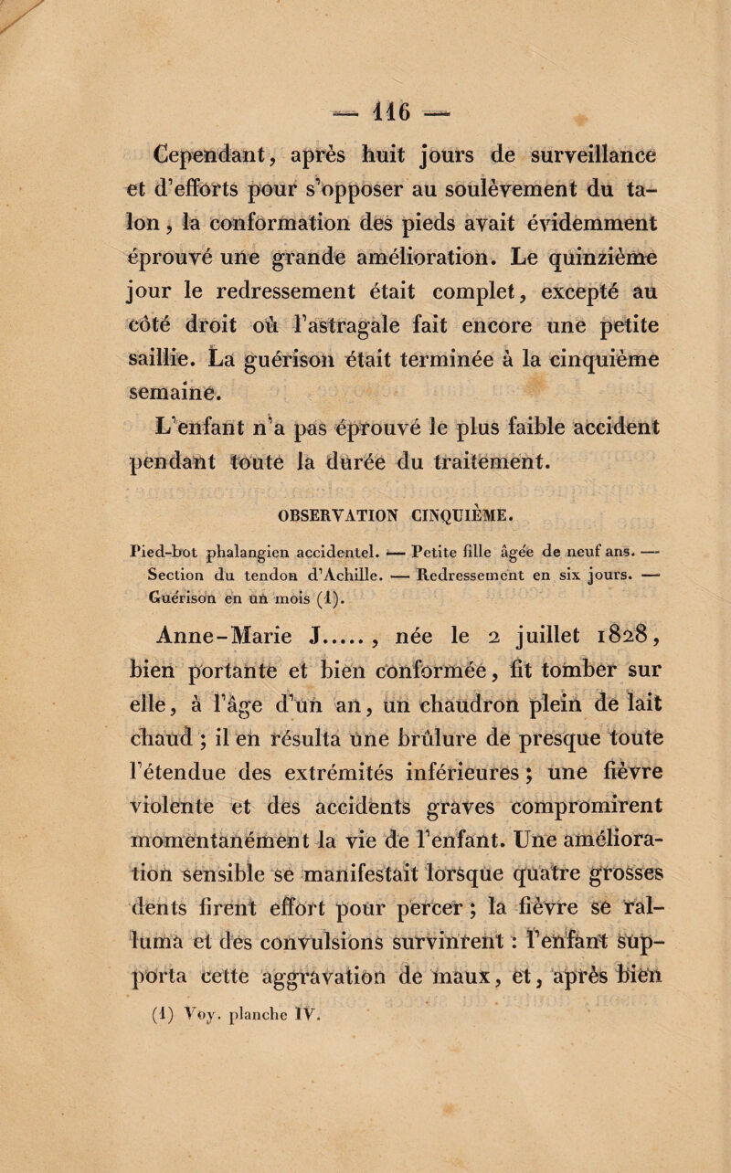 Cependant, après huit jours de surveillance et d’efforts pour s’opposer au soulèvement du ta¬ lon , la conformation des pieds avait évidemment éprouvé une grande amélioration. Le quinzième jour le redressement était complet, excepté au côté droit ou l’astragale fait encore une petite saillie. La guérison était terminée à la cinquième semaine. L’enfant n’a pas éprouvé le plus faible accident pendant toute la durée du traitement. OBSERVATION CINQUIEME. Pied-bot phalangien accidentel. — Petite fille âgée de neuf ans. —- Section du tendon d’Achille. — Redressement en six jours. — Gue'rison en un mois (t). Anne-Marie J., née le 2 juillet 1828, bien portante et bien conformée, fit tomber sur elle, à l’âge d’un an, un chaudron plein de lait chaud ; il eh résulta une brûlure de presque toute l’étendue des extrémités inférieures ; une fièvre violente et des accidents graves compromirent momentanément la vie de l’enfant. Une améliora¬ tion sensible se manifestait lorsque quatre grosses dents firent effort pour percer ; la fièvre se ral¬ luma et des convulsions survinrent : l’enfant sup¬ porta cette aggravation de maux, et, après bien