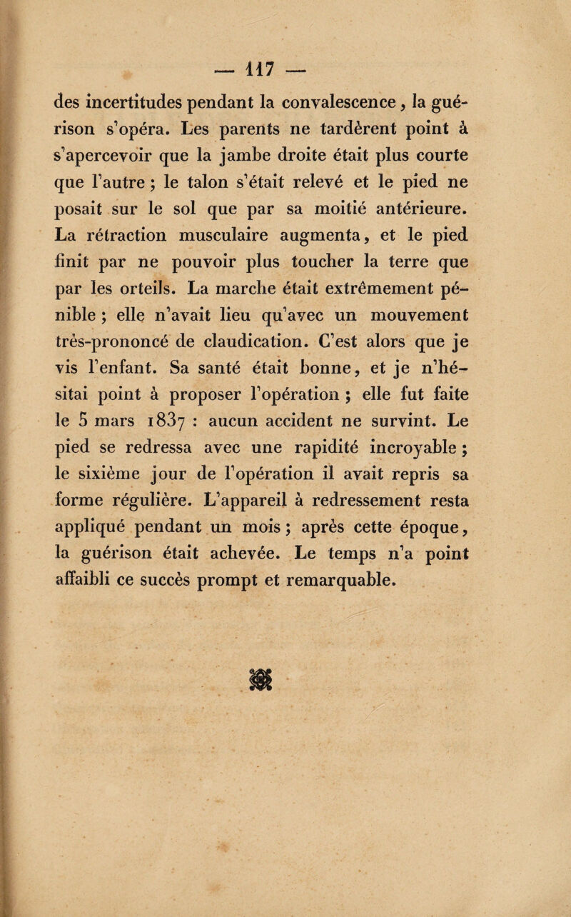 des incertitudes pendant la convalescence, la gué¬ rison s’opéra. Les parents ne tardèrent point à s’apercevoir que la jambe droite était plus courte que l’autre ; le talon s’était relevé et le pied ne posait sur le sol que par sa moitié antérieure. La rétraction musculaire augmenta, et le pied finit par ne pouvoir plus toucher la terre que par les orteils. La marche était extrêmement pé¬ nible ; elle n’avait lieu qu’avec un mouvement très-prononcé de claudication. C’est alors que je vis l’enfant. Sa santé était bonne, et je n’hé¬ sitai point à proposer l’opération ; elle fut faite le 5 mars i83y : aucun accident ne survint. Le pied se redressa avec une rapidité incroyable ; le sixième jour de l’opération il avait repris sa forme régulière. L’appareil à redressement resta appliqué pendant un mois ; après cette époque, la guérison était achevée. Le temps n’a point affaibli ce succès prompt et remarquable.