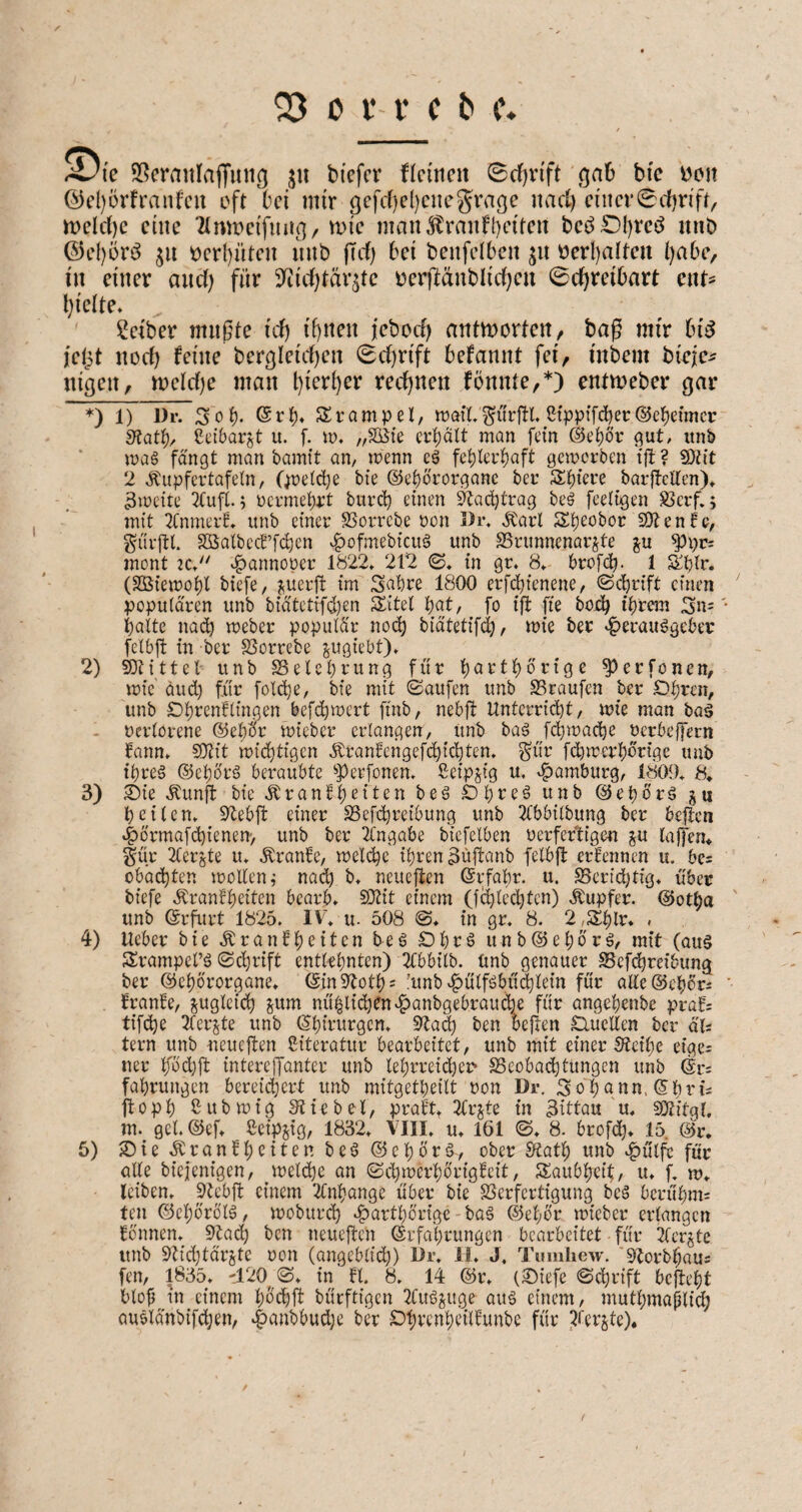 Sl^cranlaffiniß ju bi'efcr flciticit (Bdjvift öa6 bie bcit @c()ürfranfcn oft 'bei mir gefrf)cl)cnegrage iiad) ciiicr0cf)nft, tt)eld)e eilte 'Zlmpeifmin/^i<^ man^ranft)eiten beö£)l)rcö itnb ©ef)ürö t)er{)üten intb |Tcf) bei benfelbeit t)erl)adeu l)abe/ in einer and) für 9^id)täv^te r)erftänblid)en 0cf)reibart ent? l)ielte* Seiber mußte id) if)nen jebod) antmorten^ baß mir bii^ jeipt nod) feine ber9leid)en 0d)rift befannt fei, inbem birje^ nigen, n;)eid)e man l)ier^er red)nen fönnte,*) entmeber gar *) 1) Dr. Sol). Sri)« Srampel, wmXSWl* 2i>pif'^ee@cl)eimcr S^atl)/ Ccibargt u. f. lo. „SÖie erhält man ft'tn @el)6r gut, itnb mag fängt man bamit an, menn eg fehlerhaft gemorben tft? 9)tit 2 .^upfertafeln, (^reiche bte ©ehbrorgane ber Sh^ore barftelten)» 3meite 3tufl. ^ oermehrt bitrch einen Nachtrag beg feeltgen SJerf.; mit 2Cnmerf* unb einer SSorrebe oon i)i% .Karl SSh^^bor SOlenfc, g'ürftl. Söalbecb’fchen .^ofmebieug unb SSrunnenarste ju mont ^annooer 1822, 212 (S, in gr. 8, brofdh- 1 Shlr. (Sßiemohl biefe, j^uerft im Sahre 1800 erfcjiienene, ©chrift einen populären unb biätetifdjen Sitel hat, fo ifi fie bojdh ihrem Sn= halte nach meber populär noch biätetifch/ n?ie ber ‘^erauggeber felbft in ber SSorrebe ^ugiebt). 2) Mittel unb ^Belehrung für harthörige ^erfonen, mic äud) für folche, bie mit ©aufen unb SSraufen ber Ohren, unb Ohrenflingen befchmert ftnb, nebft Unterricht, wie man bag verlorene ©eliör micber erlangen, Unb bag fchmache uerbeffern bann, SOtit wichtigen Ärantengefchichten, gür fehmerhörige unb threg ©chörg beraubte ^Perfonen. ßeipjig u, e^amburg, 1809, 8* 3) ^ie .Kunft bieÄranfh^il^^ öeg Ohreg unb ©epörg heilen, S^ebft einer SSefhreibung unb 2tbbilbung ber beflcn 4)örmafhienen> unb ber Eingabe bicfelben oerfertigen ^u laffem §ür 2lerjte u, .Kranfe, welche ihren ^üjtanb felbfl: ertennen u. bcs obächten wollen j nach b, neuejten (Erfahr, u. berichtig, über biefe .Krankheiten bearb, S}tit einem (fchlechten) Äupfer. ©otba unb ©rfurt 1825. IV, u. 508 in gr, 8. 2,Shlr, , 4) Ueber bie Krankheiten teg Ohrg unb©ehörg, mit (aug Srampel’g ©chrift entlehnten) 2tbbilb. Unb genauer SSefchreibung ber ©ehörorgane, ©in9Toth= iunb c^ulfgbühlein für alle@ehörs kranke, ^gleich ^um nü|li(hen^anbgebrauche für angehenbe praf: tifche 2ferjte unb (Chirurgen, 9ta^ ben heften Ouellen ber äU tern unb neueften Siteratur bearbeitet, unb mit einer Steihe eigci ner höihf: intereffanter unb lehrreicher* SSeobachtungen unb fahrungen bereichert unb mitgetheilt ron Dr. Sohann,©hri2 ftoph ßubwig Stiebei, prakt, Zv^te in 3ittau u, sstitgl, m. gel. ©ef, Ccipjig, 1832, VIII, u, 161 ©♦ 8- brofd)* 15 @r, 5) 2)ie Krankheiten beg ©ehörg, ober S?ath unb ^ülfc für alle biejenigen, welche an ©djwerhörigkeit, Taubheit, u, f, w, leiben, ptebft einem 2Cnhange über bie SSerfertigung beg berühmt ten ©chörölg, woburch e^arthörige - bag ©ehör wieber erlangen können, Stad) ben neueften Erfahrungen bearbeitet für 2(er§te unb Stid)tär§te oon (angeblid)) ür, 11, J. Tiauhew. ’Storbhau; fen, 1835, '120^ @, in kl. 8, 14 ©r, (Oiefe Schrift befteht blof in einem h^chfi bürftigen 2fugsuge aitg einem, niuthmaplid; auglänbifchen, 4>anbbud)e ber Ohrenheilkunbe für l^ierjte)« f