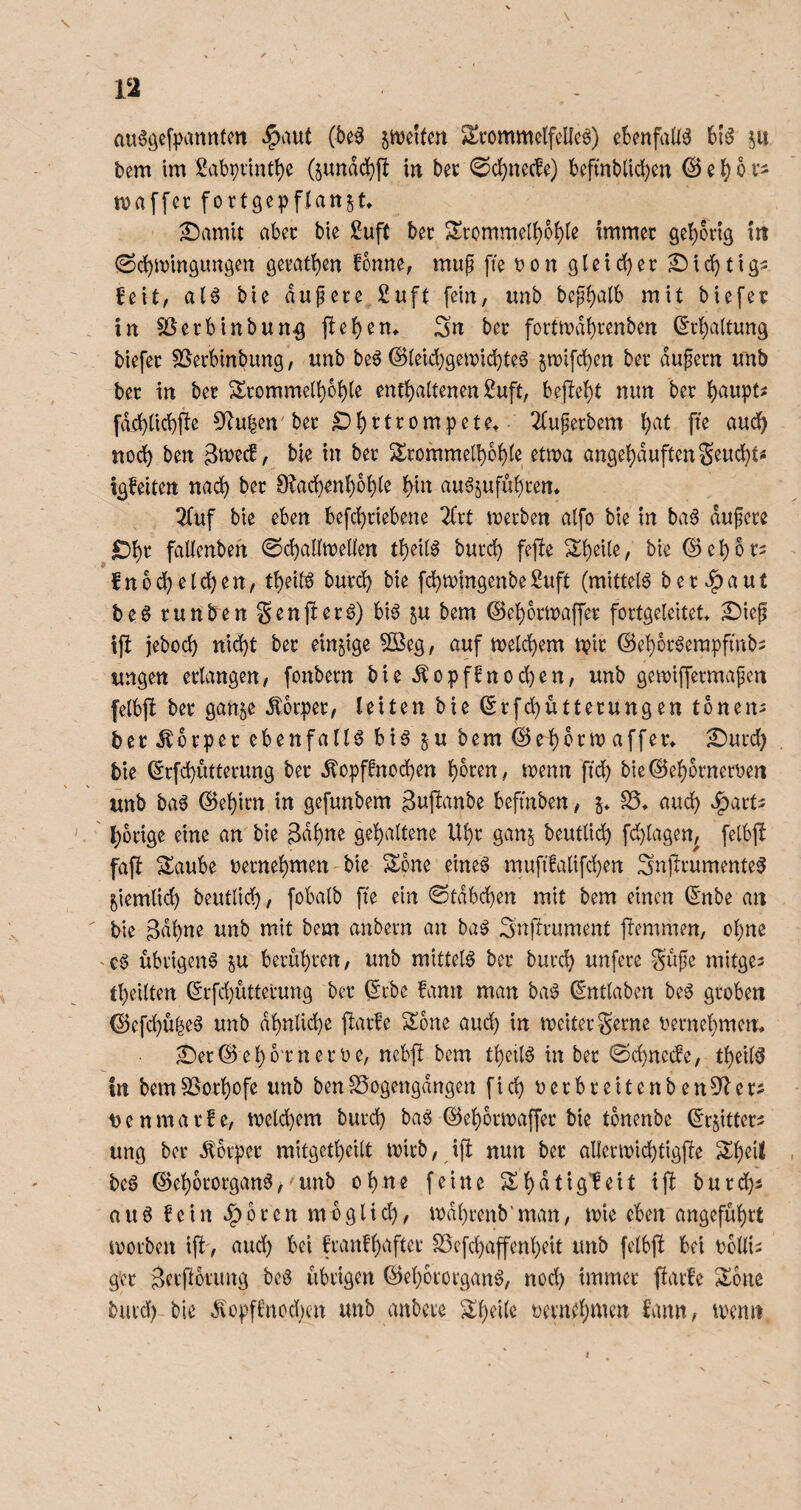 au6öeff\inn(m ‘5)aut (be^ jn^elfm Stommelfelleö) cknfaliä 61^ 5U bem im £abpnntt)e 6undd)ft in bec 0cl)necfe) beftnblic^en © e l) o i- maffer fortgcpffattst» ^amit aber bie £uft bet 2!commcli)b{)le immer öe^orig iit <Sd)mm9im3en ö^i'at!)en fonne, mup ffe t?on gtetd)ec SMdbtigs ^eit, aU bie dupere 2uft fein, unb bepi)alb mit biefer in $ßerbinbun^ |bei)en* Sn ber foitn?di)venben (Schaltung biefer SSerbinbung, imb be6 ®(eid;gen)id)te6 §n)ifd)en ber dupern imb ber in ber 2^rommeli)bble cnrt)a(tenen )i!uft, bej!e{)t nun ber fd(:^iid)jle 5^u|en'ber ^^rtrompetet 2Cuperbem {)at ffe aud^ nod) ben ämecf, bie in ber 5lrommell)of)ie etma an9ei)duftenSeuc^t« igfeiten nad) ber 9?ac^en^oi)(e ^in au6jufubren* 2fuf bie eben befd)riebene 2(rt merben alfo bie in ba6 dupcre ^i)r falienbeh 0d)antt)eUen ti)cU^ burd) fefte 2;f)eUe, bie ©e^or^ fnod^eid)en, t^eitg burd^ bie fdjmingenbe^uft (mittels berbaut be6 runbren Senjlerö) bi6 ju bem ©eif)ormaffer forfgeleitet 2)iep tfl jebod) ttid)t ber einzige 51Beg, auf meld^em n?ir ©e^br^empfmbs ungen erlangen, fonbern bie Äopffnod)en, unb gemiffermapcn felbff ber gan§e dDbrper, leiten bie ©rfd)ütterungen tbnen^ ber Körper ebenfalls bia bem©r^crn)affer^ 2)urd) bie ©rfd)utterung ber ^opfinod)en ^oren, menn fiel) bie©e^brnerben unb ba^ ©el)itn in gefunbem 3uftanbe befmben, i. aud) ^arts . ' l)orige eine an' bie 3dl)ne gel)altene Ul)r ganj beutlidl) fd}lagen, felbjl fafi Saube berne^men bie Sone eine0 mufffalifc^en Snftrumente^ ^iemlid) beutlic^, fobalb ffe ein 0tdbd)en mit bem einen (5nbe an ' bie Bdl)ne unb mit bem anbern an ba^ Snftrument ftemmen, o^ne -c6 übrigen^ p berubren, unb mittel^ ber burd) unfere Supe mitges tbeilten (Srfd)uttevung ber ^cbe fann man ba0 ß’ntlaben be^^ groben ©efd)u|e^ unb dl)nlid)e jlarfe Sone aud) in meiter gerne bernebmen* ^er©ebb‘rnerbe, ncbfl bem tbeilg in ber @d)ncde, tbeil^ in bem^orbofe unb benSSogengdngen fid) berbreitenben5^er- 13 e n m a r f e, tbelcbem burd) bag ©ebbrmaffer bie tbnenbe ©r^itter^ ung ber 5i:brper mitgetbeilt mirb, ifl min ber alleribicbtigjle Sbeil beö ©ebororgan6^ unb ohne feine Sbdtigleit ij! burd)5 a u 6 fein ^ 6 r e n m b g l i d), mdbrenb' man, tbie eben angeführt iborben ift', aud) bei franfbafter SSefebaffenbeit unb felbj! bei boüis g'er B^rftorung beS übrigen ©ebororgan^, nod) immer parfe Sone burd) bie ^üpffnod)en unb anbere Sbeile üevnebii^en fann, trenn V