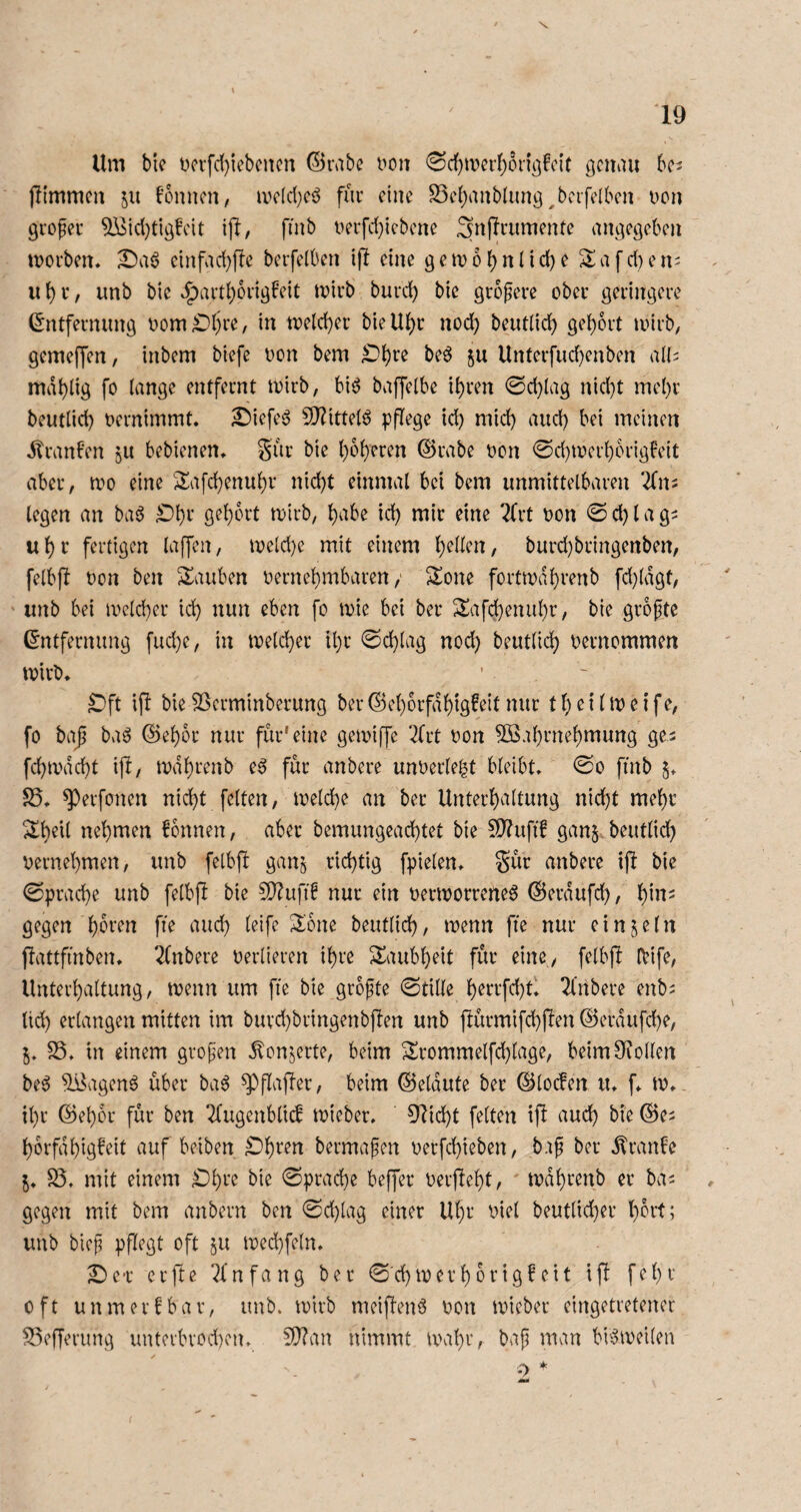 \ Um bie ücrfd}iebcncn ©nibc i^oit genau bcj jitmmcu in f’onncn, UKld}cö für eine 23c()anblimg ^bcifdbon Dcn gvoper ^id)tigfcit i|l, finb uerfd}icbcne angegeben morben, ^aö cinfad)ffe berfelben ifl eine gen)obnnd)e Safd)eni ii b i'* / iinb bie J^artborigf'eit mirb burd) bie größere ober geringere (Entfernung oom?Dljre, in toeld)er bieU^r nod) beut(id) gel)6rt loirb, gemeffen, inbem biefe oon bem ?Dbre beö ^u Unterfud}enben al(; mdblig fo lange entfernt tvirb, biö baffelbe i^ren 0d)lag nid)t mel)r beutlid) oernimmt* £)iefeg 9}?ittetö pflege id) mid) aud) bei meinen dlranben ju bebienen* Sur bie bo()eren (Srabe oon 0d)tverborigFeit aber, mo eine '2afd)enubr nid)t einmal bei bem unmittelbaren ^fn^ legen an baö ^bt gebLU-t toirb, i^b «lir eine 2frt oon 0 d) l a g^ ubt fertigen laffen, ioeld)e mit einem burd}bringenben, felbfl Don ben Stauben oernebmbaren / Sone forttodbrenb fd}(dgt, ' unb bei loelcber id} nun eben fo mie bei ber Safebenubr, bie groftc (Entfernung fud}e, in melcber ibr 0cblag nod) beutlicb oernommen toirb* ^ft ifi bie SSerminberung ber ©eborfdbig^eit nur t b e i (m e i fe, fo ba| baö ©ebor nur für'eine getoiffe ‘^frt oon 5öabrnebmung ge- febtodebt ijl, todbrenb e^ für anbere unoerle^t bleibt, 0o finb §* S5* ^erfonen nicht feiten, loelcbe an ber Unterhaltung nid}t mehr Sbeil nehmen Tonnen, aber bemungeaebtet bie ?0?ufif ganj beutlid} oernebmen, unb felbf! ganj richtig fpielen* S^r anbere ijl bie 0pracbe unb felbfl bie 5D?ufi! nur ein oerioorreneö ©erdufd), 'i^hv gegen beutlid}, toenn fie nur einzeln jlattfinben* 2(nbere oerlieren ihre Saubbeit für eine/ felbjl IVife, Unterhaltung, toenn um fie bie grofte 0tille b^trfd}tl 2l'nbere enb^ lid} erlangen mitten im buvd}bringenb|fen unb jlürmifcbjlen (^erdufebe, 5* S5, in einem grof’en dlcnjerte, beim Srommelfd}lage, beim Stollen be^ ^agenö über ba6 ^flaffer, beim ©eldute ber ©locfen u* f* to* ihr ©eher für ben 2(ugenblic! toieber. Glicht feiten if! auch bie ©e^ borfdbigb'eit auf beiben bermafen oerfebieben, bap ber dtranfe 5* S5* mit einem £)bre bie 0pracbe beffer oerfiebt, todbrenb er ba^ gegen mit bem anbern ben 0d}lag einer Ubt v>iel beutlid}er b^id; unb bieji pflegt oft in n)ed}fe(n, Sbe-r erfte Einfang ber 0'cbtoerborigfeit ift febr oft unmerfbar, unb. loirb meiflenö oon toieber eingetretener S3ef[erung unterbrod}en* E0?an nimmt toabr, baji man bi'5ioei(en 0