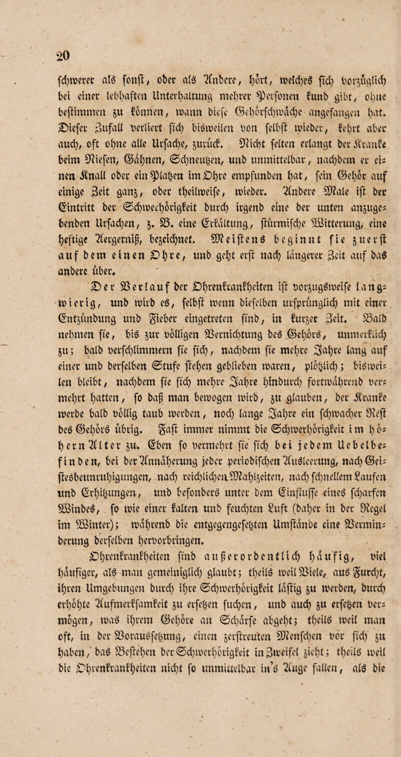 fd)tvmr aI6 fonfl, ober a(ö ?(nbere, l)ort, n?eld}c0 fid} l^cr^ui^lid) bei einer lebhaften Unterhaltung mel)rer ^erfonen funb gibt, ol)ue befUmmen ju bonnen, mann biefe (Bel)orfd}mdd)e angefaugen hat, £)iefer tjerliert fid) biömeilen Don felbfl mieber, fehrt aber auch, oft ohne alle Urfache, juvücb. 5^icht feiten erlangt berdlvanüe beim 3^iefen, ©ahnen, @d)neuhen, unb unmittelbar, nachbem er ei^ nen Änall ober ein ^lahen im ^hto empfunben h^t / ©ehor auf einige 3eit ganj, ober theilmeife, mieber, 2Cnbere 5D?ale ift ber ©intritt ber ^Sd)mefhbrig!eit burd) irgenb eine ber unten anjugci benben Urfad}en, 5, S5, eine ©rbdltung, pürmifche Witterung, eine heftige 2lergernip, bejeidhnet, 9)?eij!enö beginnt fie juerjl auf bem einen ^h^^/ nach längerer Seit auf baö onberc über, ^er Verlauf ber ^htenfcanfheiten ip bor^ugömeife lang^ 'ibierig, unb mirb eö, felbfi menn biefelben urfprünglich mit einer ©ntjünbung unb Sieber eingetreten fmb, in furjer Seit, 23atb nehmen fte, bi6 ^ur bolligen Vernichtung be^iSehorö, unmerUid; 511; halb Derfd)limmern fie ftd), nvichbem fte mehre !Seiht’e lang auf einer unb berfelben 0tufe pehen geblieben maren, plbl^lich; blömei^ len bleibt, nachbem fte fich mehre Sahte hinburd} fortmdhrenb ber^ mehrt hauten, fo baf man bemogen mirb, ju glauben, ber ^ranFe merbe halb bollig taub merben, nod) lange S^h^^^ ^i^t fchn)ad)er 9vefi be^ ©ehbr^ übrig, Safi immer nimmt bie ©chmerhorigbeit i m h o^ herneuter ^u, ©ben fo bermchrt fte ftd) bei jebem Uebelbe^ finben, bei ber^bnndherung jeber periobifchenTfu^leerung, nad)©eii (leebeimruhigungen, nach reid)lid}ea5D?ahl5eiten, nad)fd)nellem Saufen unb ©i’hihungen, unb befonberö unter bem ©influffe eine^ fd)arfen 5Binbe^, fo mie einer falten unb feud)ten Suft (baher in ber Dicgel im SBinter); mdhrenb bie entgegengefehten Umpnbe eine Vermini berung berfelben h^tborbringen, ^Dhrenfranfh^te fmb auferorbentlich h^ttfig, biel häufiger, al^ man gemeiniglid) glaubt; theili meil Viele, auö Surd;t, ihren Umgebungen burd) ihre ^Schmerhorigfeit Idpig ^u merben, burch erhöhte 2lufmerffamfeit ju erfehen fuchen, unb auch ju erfe^en ber^ mögen, ma^ ihrem ©ehore an ©d)drfe abgehtj theilö meil man oft, in ber Vorauöfehung, einen jerpreuten VJenfd)en bor fi'd) haben,' baö Vejlehen ber ©(hmei’horigfeit in S^beifel ^icht; theilö meil bie «i^hl fb unmittelbar in’ö 2luge fallen, alö bie