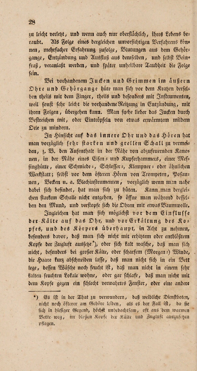 ju leid)t Dertc^t/ itnb ivenn aud} nur oberfIad)({d), {{)rc6 ßcben^ raubt. ^(16 So(ge eiiKd bergtcicben unDorfid)ti9eu ^crfabvenö Fons neu, me()rfad)cr ^rfabrung zufolge, SSlutiujgm au^ bem ©cbor? gange, ßntjunbung imb ?(u6flup auö bemfclben, unb felbft SSeiu'’ frap, t)erattlapt werben, unb fpdter unheilbare ^laubheit bie golge fein. S5et uorhanbenem Suefen unb ©rimmen im dupern £)hve unb ©ebbrgange Äraren berfeU ben theilö mit bem ginger, t^eiia unb befonberö mit Snfirumenten, iveil fonfi fehr (eidu bie t)or()anbene1Keihung in ©ntjimbung, mit 'ihren golgen, übergehen fann. 5i)Zan fud)e lieber baö Sueben burch S?efireid)en tnit, ober (5‘intropfeln oon etma6 ermdrmtem milbem ^e(e 5U minbern. Sn ^inftcht auf 5a^ innere ^h^^ nnb ba6 Jporen h^U man uorjüg(id) f e h, r p a r b e n unb g r e l (e n 0 d) a 11 p oermei^ ben, 5. SS. ben l^bufenthalt in ber 9^dhe oon ab^ufeuernben Äanos neu, in ber 3^dhe eine^ ßifen^ unb Kupferhammer^, einer CO'^efs finghto, einer @d)miebe5, @d}loffer?, Klempner = ober dhnlichen SSerbfiatt; felbfl oot bem öfteren .^bren oon trompeten, ^>ofau2 neu, S3e(Jen u. a. SSlechinprumenten, oorjüglid) menn mm nahe babei ftd) befmbet, h^b tnan ftd) ju h^nen. Kann man bergleis chen flarbem 0d)alle nicht entgehen, fo offne man mdhrenb beffel^ ben ben S0?unb, unb oe-rflopfe fid) bielDhren mit etma^SSaumwolle. Sngleid}en h^^b ntatt fich mbglichjl oor bem (Sinfluffe ber Kdlte auf ba^ £)hr, unb oor ©rbdltung beö K02 pfeö, unb beö Kbrperö überhaupt, in l?Cd)t ^u nehmen, befonber6 baoor, bap man fich nicht mit erbittern ober entblbptem Kopfe ber Zugluft au6fe|e *), ober ftd) faft mafche, bap man fid) nid)t, befonberö bei groperKdlte, ober fd)arfem (SD^orgen;) fOßinbe, bie J^aare furj abfehneiben laffe, bap man nicht fid) in ein S5ett lege, beffen 5ßdfd)e nod) feud)t ifi, bvip man nicht in einem fehr falten-feud)ten ÜJofal^ mohne, ober gar fd)lafe, bap man nicht mit bem Kopfe gegen ein fch(ed)t oermahrteö genfier, ober eine anbere ♦) (5ä iffc in ber Shat ju oenrunbern, bap loeiblfche ^ienfiboten, nicht nod) öfterer am ©ehöre leiben, alö eö ber gatl ift, ba- fie fiel) in hiefiger ©egenb, höd)ft unbcbad)tfam, oft aug'bem mannen SBette meg, im blopen Koofe ber ^:äUe unb Zugluft auööiifetjen pflegen.