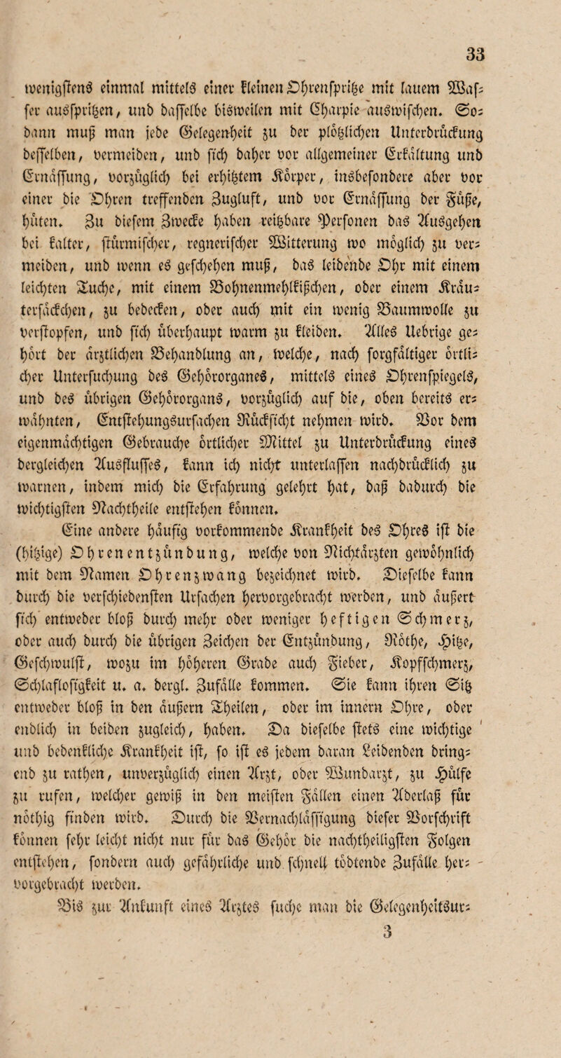 iveuigffenö einmal mittels einet* Keinen ^l)i*enf])rifie mit lauem ^Öaf? fei’ au^fpiil^en, unb baffelbe (nsmeilcn mit (5l)ai-pie auön)ifd)en. 0O2 bann muji man i'ebe @e[egenl)eit 511 bec pIoglid)en Untccbmcfung beffelben, uetmeibcn, unb fid) bal)ei* Doi* allgemeinei* ßibdltung unb (^tnaffung, uotjüglid) bei ei*l)i^tem ^bipei*, inöbefonbete abei* boc einet’ bie £)l)i’en tteffenbcn i^nb uoc (Jtndffung ber gufie, {)utcm 3u biefem l)aben teilbare ^erfonen baö 2fuögel)en bei faltet, ftutmifd)et, tegnerifd)et SBittetung tvo mcglid) 511 uet^ meiben, unb tvenn e6 gefd)el)en muf, baö leibenbe £)l)t mit einem leid)ten 2lud)e, mit einem S5ol)nenmel)l!ipd)en, ober einem Ätdu^ tev[ddd)en, 5U bebecfen, ober aud) mit ein menig ^aummolle ju berjlopfen, unb fid) übetlaupt matm ^u fleiben» 2(lleö Uebtige ge^ l)ott bet dr§t(id)en S5el)anblung an, meld)e, nac^ fotgfdltiger ovtli^ d)er Unterfudmng beö @el)ctotgane6, mittel^ eineö ^Itenfpiegelö, unb be^ übrigen (Sel)ototgan^, botjüglid} auf bie, oben bereite et^ ivdbnten, (5ntfle|ung6utfad)en 9tücffid}t nehmen mirb» S3ot bem eigenmächtigen ©ebtauche bttlid)et 2}tittel ju Unterbtücfung eine^ berg(eid)en 2fu6fluffeö, fann ich JÜd)t unterlaffen nachbtücflid) ju matnen, inbem mid) bie Erfahrung gelehrt h^it/ babutch bie n)id)tigften DIachtheile entgehen fonnen» (5ine anbete h^^i^ÜÖ t)or!ommenbe iltanFh^il ip ^i^ (hilige) £) h t e n e n t j ü n b u n g, melche oon SRichtdi’Sten gewöhnlich mit bem 3^amen Dht^n^wang be^eid)net wirb» £)iefelbe fann butch bie oerfchiebenpen Urfachen h^t'Ootgebtad}t werben, unb dufert- ftd) entwebet blojj butd) mehr ober weniger Nehmetj, ober auch butch bie übrigen Seichen ber (Sntjünbung, Oibthe, vl^i|e, (5)efd}wulü, im h^h^ten ©rabe aud) gieber, dlopffchmerj, @d)lafloftgfeit u* a* bergt» Sufdlle fommen» @ie fann ihren ©i| entweber blof in ben dupern ^^heilen, ober im innern £)hre, ober cnblid) in beiben ^ugleid), biefelbe pet6 eine wichtige imb bebenflid)e ^ranfheit ip, fo ip eä jebem baran Seibenben bringe enb 5U rathen, unoermglid) einen ‘2frjt, ober ^öimbav^t, 511 J^ülfe ^ii rufen, weld)ec gewif in ben meinen galten einen 2fberlap für nothig finben wirb» ^urch bie ^ernad}ld[figung biefer SSorfchrift t founen fehr leicht nicht nur für ba6 ©ehoc bie nachtheiligpen golgen cntftchen, fonbern aud) gefdhrlid)e unb. fchnell tbbtenbe Sufdlle h^r? ' i'orgebracht werben» 5öi6 ^ui ‘^nfunft eines 2(rjteS fuchc man bie ©elcgenhcitSuti 3