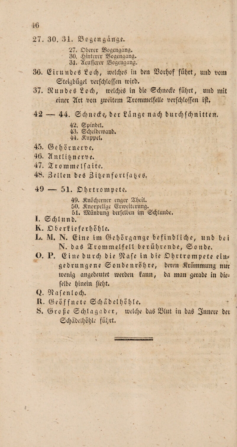 27* 30» 31. S3cgcngaiTgc. 27. Dbcrer SSogcngang. 30. v.^{nterci’ SSogengang. 31. 2Ceu)Tcvcr SSogengang. 36. (5icunbe6 in ben SSöcfjof füfect, unb Dom Steigbügel üetfcbloffen n)icb. 37. Diunbcö 2cd), irelc^eö in bie 0d)necbe ful)rt, .unb mit einet Tfct \)on ^ujeitem ^Trommelfelle t)erfd)lo(|'en ijl. 4 * 42 — 44. Scbnecfe^ ber 2ange nad) burdjfcbnitten. 42. Sptnbcl. 43. ©djeibtnoanb. 44. .^uppeU 45c © e b b r n e r t) e. . 46. 2(ntnbnetoe. ~ 47. 2T r 0 m m e l f a i f e. 48. Bellen be^ 3i^enförtfa|eö. ' . ' 49 — 51. 49. .!^n6'd)erncr enger S^beil. 50. .knorpelige ©inreiterung.^ 51. SÄunbung berfelben im Stbltmbe. I. 0d)lunb.' K. Dberlieferbbble. L. M. N. (Sine im ^eborgange befinbltd)e, unb bei N. ba6 Srommelfell berührenbe, Sonbe. O. P. (Sine burd) bie 37afe in bie £)brtrompete ein^ gebrungene Sonbenrbbre, beren .Krümmung nur wenig angebeutet werben bann, ba man gerabe in bie^ felbe hinein fleht. Q. 02afenlüch. ^ U. (^ e b f f n c t e 0 d) d b el h b h I e. JS. (B r 0 f e © d) l a g a b e r, welche ba^ S3lut In ba0 innere ber ©chdbelhbhle führt. K \