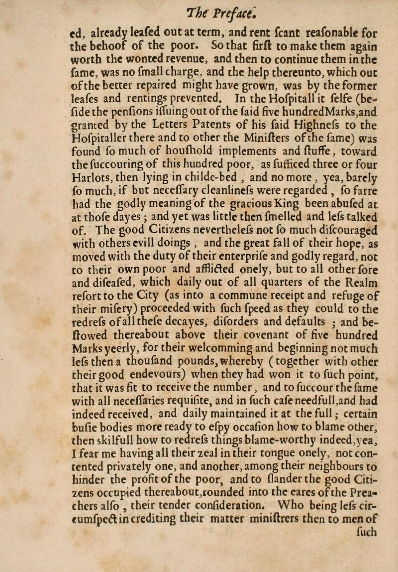 cd, already leafed out at term, and rent fcant reafonable for the behoof of the poor. So that firfi: to make them again worth the wonted revenue, and then to continue them in the fame, was no fmall charge, and the help thereunto, which out of the better repaired might have grown, was by the former leafes and rentings prevented. In the Hofpitall it felfe (be- fidethe penfions ilfuingoutof the (aid five hundredMarks,and granted by the Letters Patents of his faid Highnefs to the Hofpitaller there and to other the Miniflers of the fame) was found fo much of houfliold implements and Ruffe, toward the fuccouring of this hundred poor, as fufficed three or four Harlots, then lying in childe-bed , and no more , yea, barely fo much, if but neceflary cleanlinefs were regarded , fo farre had the godly meaning of the gracious King beenabufed at at thofe dayes; and yet was little then fmelled and lefs talked of. The good Citizens neverthelefs not fo much difeouraged with others cvill doings , and the great fall of their hope, as moved with the duty of their enterprife and godly regard, not to their own poor and afflifted onely, but to all other fore and difeafed, which daily out of all quarters of the Realm refort to the City (as into a commune receipt and refuge of their mifery) proceeded with fuch fpeed as they could to the redrefs ofallthefe decayes, diforders and defaults • and be¬ llowed thereabout above their covenant of five hundred Marks yeerly, for their welcomming and beginning not much lefs then a thoufand pounds,whereby (together with other their good endevours) when they had won it to fuch point, that it was fit to receive the number, and to fuccour the fame with all neceffaries requifite, and in fuch cafenecdfull,and had indeed received, and daily maintained it at the full; certain bufie bodies more ready to efpy occafion how to blame other, then skilfull how to redrefs things blame-worthy indeed,yea, I fear me having all their zeal in their tongue onely, not con¬ tented privately one, and another, among their neighbours to hinder the profit of the poor, and to (lander the good Citi¬ zens occupied thereabout,rounded into the eares of the Prea¬ chers alfo , their tender confideration. Who being lefs cir- eumfpeft in crediting their matter miniftrers then to men of fuch