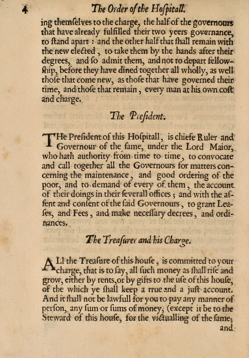 ing themfelves to the charge, the half of the governours that have already fulfilled their two yeers governance, to ftand apart: and the other half that fhall remain with the. new elected ,. to take them by the hands after their degrees, andfo admit them, andnot to depart fellow¬ ship, before they have dined together all wholly, as well thofe that come new, asthofethat have governed their time, and thofe. that.remain, every man at his own coffc and charge.. The fprefident. HPHe Prefident of this Hofpitall, is chiefe Ruler and Governour of the fame, under the. Lord Maior,. who hath authority from time to time, toconvocate and call together all the Governours for matters con¬ cerning the maintenance, and good ordering of the poor, and to, demand of every of. them, the account, of their doings in their feverall offices *, and with the. af- fent and confent of the faid Governours, to grant Lea- fes, and Fees, and make neceftary decrees ,^and ordi¬ nances,. The Treafurer and his Charge, A LI the Treafure of this houfe, is committed to your •^“charge, that is to fay, all fuch money as lhall rife and grow, either by rents,or by gifts to the ufe. of this houfe, of the which ye fliall keep a rrueand a juft account. And it fliall not be lawfull for you to pay any manner of perfon,. any fum or fums of money, (except it be to the Steward of this houfe, for the vi<ft nailing of thefame;