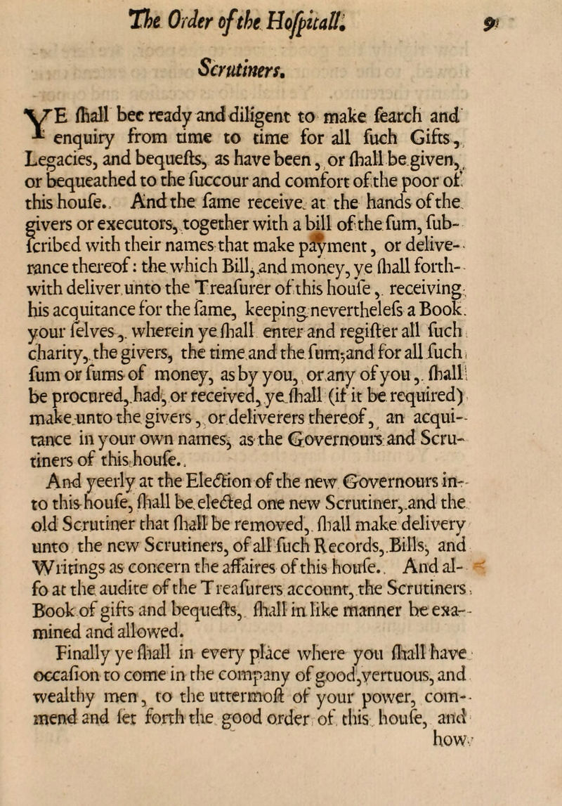 YE (Ball bee ready and diligent to make fearch and enquiry from time to time for all fuch Gifts, Legacies, and bequefts, as have been, or (ball be given, or bequeathed to the fuccour and comfort of the poor of this houfe. And the fame receive, at the hands of the givers or executors, together with a bill of the fum, fub- feribed with their names that make payment, or delive¬ rance thereof: the which Bill,.and money, ye (hall forth¬ with deliver unto the Treafurer of this houle, receiving his acquitance for the fame, keeping neverthelefs a Book, your felveswherein ye fhall enter and regifter all fuch charity, the givers, the time and the filmland for all fuch , fum or fums of money, as by you, or any of you,. fhalll be procured,.had, or received, ye fhall (if it be required) make, unto the givers, or deliverers thereof, an acqui¬ tance in your own names, as the Governours and Scru- tinersof this houfe.. And yeerly at the Eledion of the new Governours in¬ to this houfe, fhall beeleded one new Scrutiner,.and the old Scrutiner that fhall-be removed,, fhall make delivery unto the new Scrutiners, of all fuch Records,.Bills, and W firings as concern the affaires of this houfe. And al- fo at the audite of the T reafurers account, the Scrutiners Book of gifts and bequefts, fhall in like manner be exa¬ mined and allowed. Finally ye fhall in every place where you fhall have occafion to come in the company of good,vertuous, and wealthy men, to the uttermoft of your power, com- - mend and fet forth the good order of this houfe, and how: