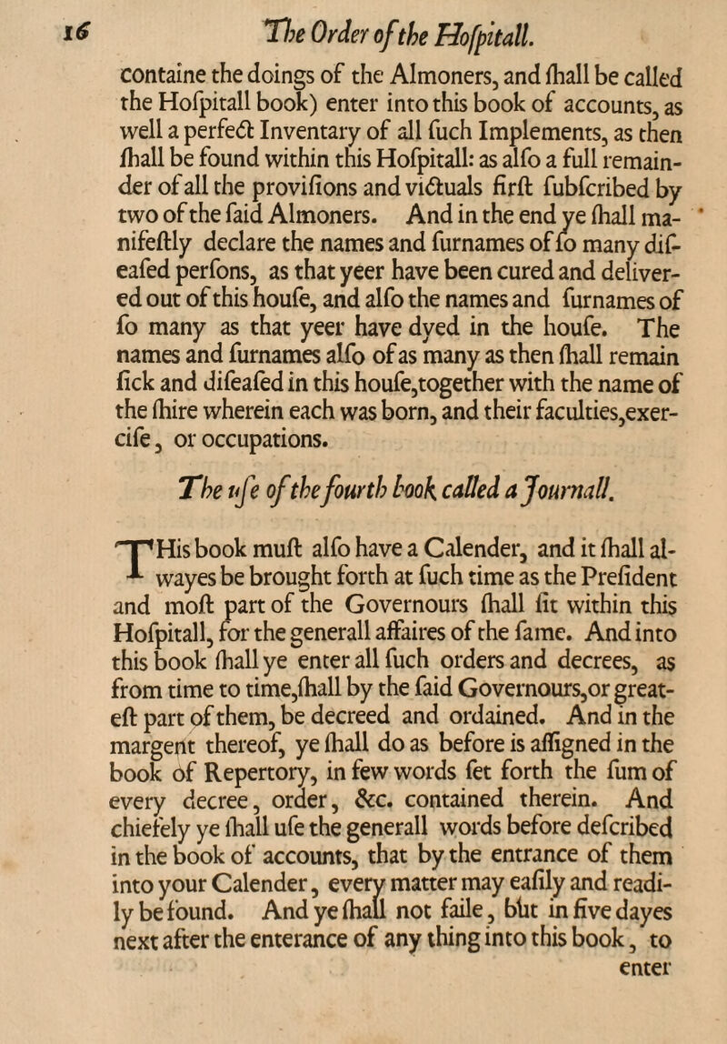 containe the doings of the Almoners, and (hall be called the Hofpitall book) enter into this book of accounts, as well a perfed: Inventary of all fuch Implements, as then Ihall be found within this Hofpitall: as alfo a full remain¬ der of all the provifions and vi&uals firft fubfcribed by two of the laid Almoners. And in the end ye (hall ma- * nifeftly declare the names and furnames of fo many dif- eafed perfons, as that yeer have been cured and deliver¬ ed out of this houfe, and alfo the names and furnames of fo many as that yeer have dyed in the houfe. The names and furnames alfo of as many as then (hall remain lick and difeafed in this houfe,together with the name of the (hire wherein each was born, and their faculties,exer- cife, or occupations. The ufe of the fourth book, called a Journal!. THis book muft alfo have a Calender, and it (hall al- wayes be brought forth at fuch time as the Prefident and mod part of the Governours (hall lit within this Hofpitall, for the generall affaires of the fame. And into this book (hall ye enter all fuch orders and decrees, as from time to time,(hall by the faid Governours,or great- eft part of them, be decreed and ordained. And in the margent thereof, ye (hall do as before is afligned in the book of Repertory, in few words fet forth the fum of every decree, order, &c. contained therein. And chiefely ye lhall ufe the generall words before defcribed in the book of accounts, that by the entrance of them into your Calender, every matter may eafily and readi¬ ly be f ound. And ye (hall not faile, blit in five dayes next after the enterance of any thing into this book, to enter