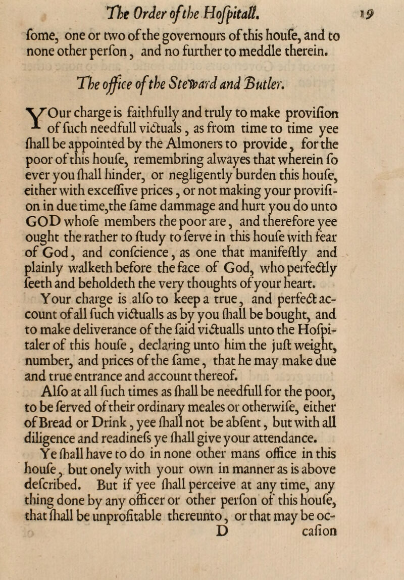 Tome, one or two of the govemours of this houfe, and to none other perfon, and no further to meddle therein. The office of the Steward and Butler. VTOur charge is faithfully and truly to make provifion of fuch needfull victuals, as from time to time yee fhall be appointed by the Almoners to provide, for the poor of this houfe, remembring alwayes that wherein fo ever you (hall hinder, or negligently burden this houfe, either with exceffive prices, or not making your provifi¬ on in due time,the fame dammage and hurt you do unto GOD whofe members the poor are, and therefore yee ought the rather to ftudy to ferve in this houfe with fear of God, and confcience, as one that manifeftly and plainly walketh before the face of God, who perfedly feeth and beholdeth the very thoughts of your heart. Your charge is alfoto keep a true, and perfedac¬ count of all fuch vidualls as by you (hall be bought, and to make deliverance of the faid vidualls unto the Hofpi- talerof this houfe, declaring unto him the juft weight, number, and prices of the fame, that he may make due and true entrance and account thereof. Alfo at all fuch times as (hall be needfull for the poor, to be ferved of their ordinary meales or otherwife, either of Bread or Drink, yee fhall not be abfent, but with all diligence and readinefs ye fhall give your attendance. Ye fhall have to do in none other mans office in this houfe, but onely with your own in manner as is above defcribed. But if yee fhall perceive at any time, any thing done by any officer or other perfon of this houfe, that fhall be unprofitable thereunto, or that may be oc- D cafion