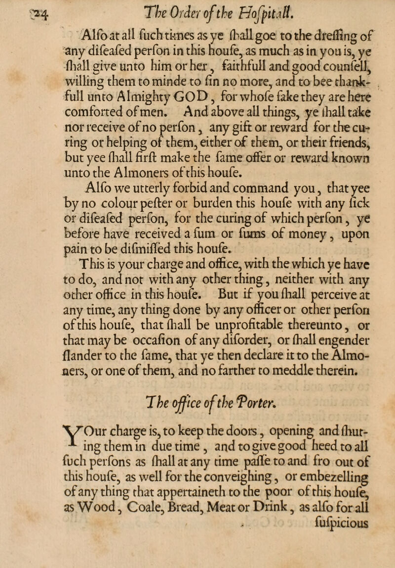 Alfo at all fuch times as ye fliall goe to the dreffing of any difeafed perfon in this noufe, as much as in you is, ye fliall give unto him or he.r, faithfull and good counfell, willing them to minde to fin no more, and to bee thank- full unto Almighty GOD, for whofe fake they are here comforted of men. And above all things, ye lhall take nor receive of no perfon, any gift or reward for the cu¬ ring or helping of them, either of them, or their friends, but yee fliall fir ft make the fame offer or reward known unto the Almoners ofthishoufe. Alfo we utterly forbid and command you, that yee by no colour pefter or burden this houfe with any lick or difeafed perfon, for the curing of which perfon, ye before have received a fum or fums of money, upon pain to be difmifted this houfe. This is your charge and office, with the which ye have to do, and not with any other thing, neither with any other office in this houfe. But if youfhall perceive at any time, any thing done by any officer or other perfon of this houfe, that fliall be unprofitable thereunto, or that may be occafion of any diforder, or fhall engender flander to the fame, that ye then declare it to the Almo¬ ners, or one of them, and no farther to meddle therein. T he office of the Tor ter. YOur charge is, to keep the doors, opening and fhut- ingthemin due time, and to give good heed to all fuch perfons as fhall at any time paffe to and fro out of this houfe, as well for the conveighing, or embezelling of any thing that appertaineth to the poor of this houfe, as Wood, Coale, Bread, Meat or Drink, as alfo for all fufpicious