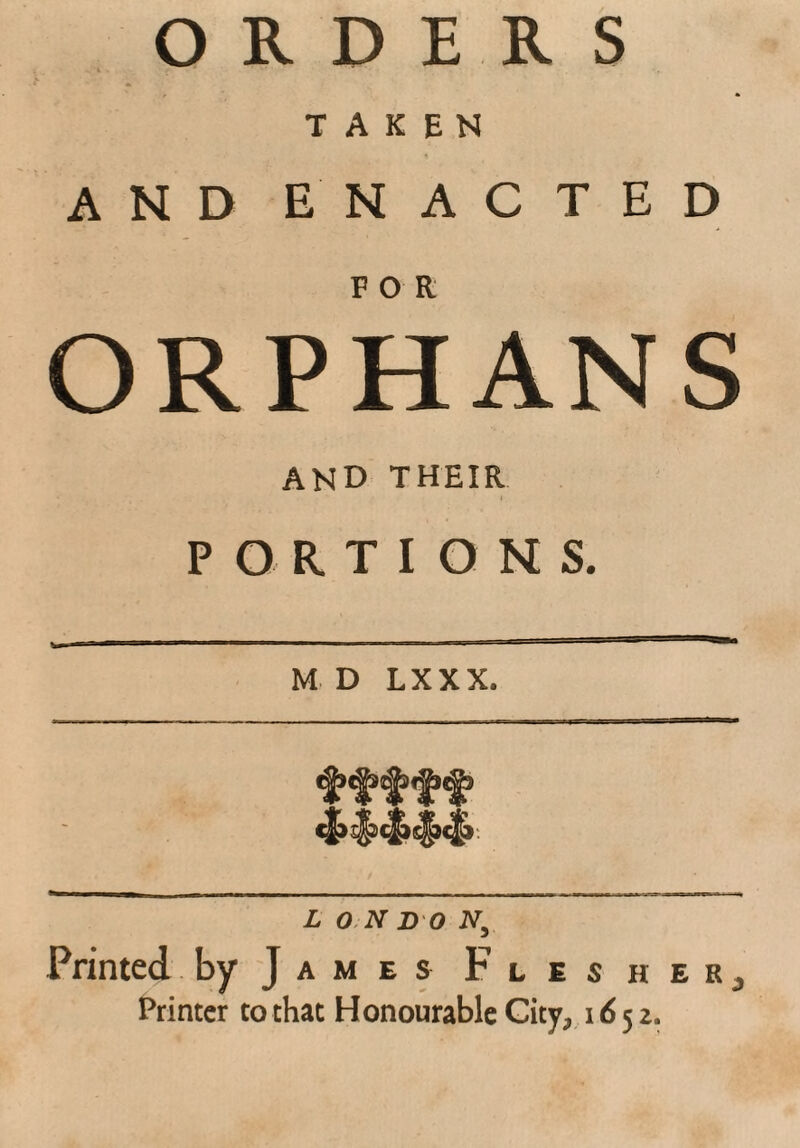 ORDERS TAKEN AND ENACTED ORPHANS and their PORTIONS. M D LXXX. L ON DO A, Printed by J a m e s Flesher^ Printer to that Honourable Gity^ 1652.