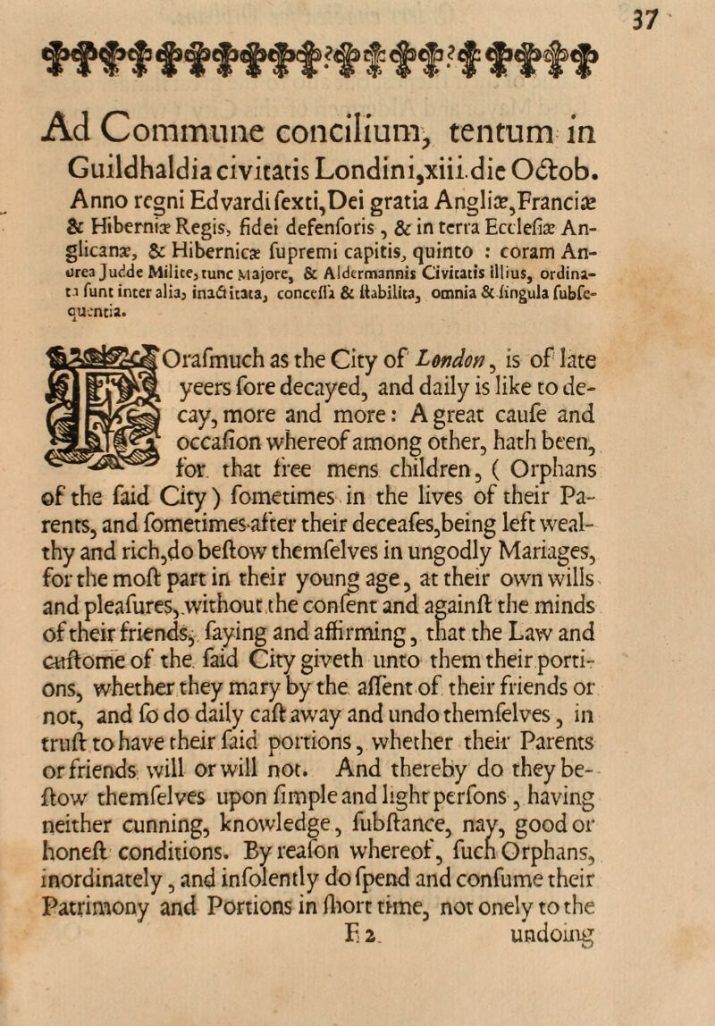 Ad Commune concilium, tentum in Guildhaldia civitatis Londini,xiii.dic Odtob. Anno regni Edvardifexti,Dei gratia Anglic,Francis & Hibernia? Regis, fidei defenforis, & in terra Ecdefia? An¬ glicans, & Hibernics fupremi capitis, quinto : coram An¬ drea Judde Milite,tunc Majore, & Aldermannis Civicatis lllius, ordina- c.i funt inter alia, inafticata, concdla & llabilita, omnia & lingula fubfe- quencia. Orafmuch as the City of London , is of late yeers fore decayed, and daily is like to de¬ cay, more and more: A great caufe and occafion whereof among other, hath been, for. that free mens children, ( Orphans of the faid City) fometimes in the lives of their Pa¬ rents, and fometimes after their deceafes,being left weal¬ thy and rich,do beftow themfelves in ungodly Manages, for the moft part in their young age, at their own wills and pleafures,.without the confent and againft the minds of their friends^ faying and affirming, that the Law and cuftome of the faid City giveth unto them their porti¬ ons, whether they mary by the aflent of their friends or not, and fo do daily caftaway and undo themfelves, in truft to have their faid portions, whether their Parents or friends will or will not. And thereby do they be¬ ftow themfelves upon fimple and lighrperfons , having neither cunning, knowledge, fubftance, nay, good or honeft conditions. Byreafon whereof, fuen Orphans, inordinately, and infolently do fpend and confume their Patrimony and Portions in fhort time, not onely to the F 2 undoing