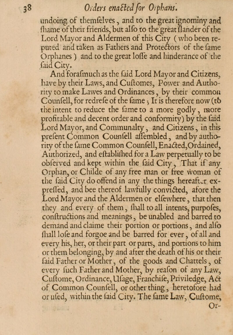 undoing of themfelves, and to the great ignominy and ftiame of their friends, but alfo to the great fiander of the Lord Mayor and Aldermen of this City (who been re¬ puted and taken as Fathers and Protedlors of the fame Orphanes) and to the great lofte and hinderance of the faid City. And forafmuch as the faid Lord Mayor and Citizens, have by their Laws, and Cuftomes, Power and Autho¬ rity to make Lawes and Ordinances, by their common Counfell, for rearefe of the fame ^ It is therefore now (t6 the intent to reduce the fame to a more godly, more profitable and decent order and conformity) by the faid Lord Mayor, and Communalty, and Citizens, in this prefent Common Counfell anembled, and by autho¬ rity of the fame Common Counfell, Enadfed,Ordained, Authorized, and eftablilhed for a Law perpetually to be obferved and kept within the faid City, That if any Orphan, or Childe of any free man or free woman of the faid City do offend in any the things hereafter ex- prefled, and bee thereof lawfully convidted, afore the Lord Mayor and the Aldermen or elfewhere, that then they and every of them, fhall to all intents, purpofes, conftrudtions and meanings, be unabled and barred to demand and claime their portion or portions, and alfo fhall lofe and forgoe and be barred for ever, of all and every his, her, or their part or parts, and portions to him or them belonging, by and after the death of his or their faid Father or Mother, of the goods and Chattels, of every fuch Father and Mother, by reafon of any Law, Cuftome, Ordinance, Ufage, Franchife, Priviledge, Adt of Common Counfell, or other thing, heretofore had or ufed, within the faid City. The fame Law, Cuftome, Or-