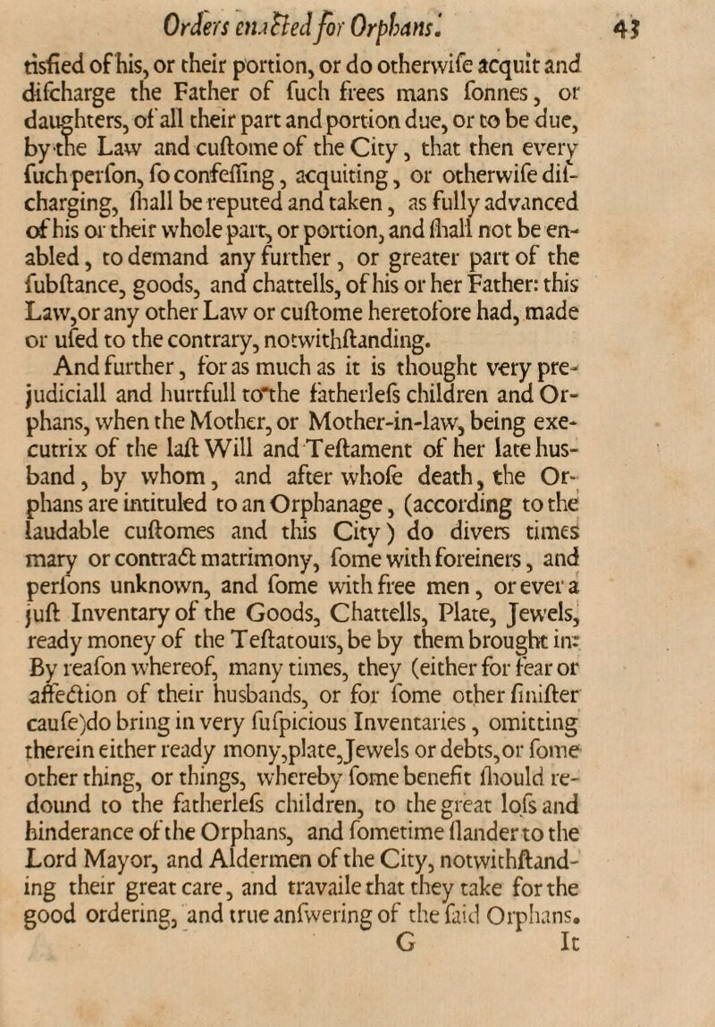 tisfied of his, or their portion, or do othervvife acquit and difcharge the Father of fuch frees mans fonnes, or daughters, of all their part and portion due, or to be due, bytne Law andcuftomeof the City, that then every fuch perfon, fo confefling, acquiting, or otherwife dil- charging, ftiall be reputed and taken, as fully advanced of his or their whole part, or portion, and fhall not be en¬ abled , to demand any further, or greater part of the fubftance, goods, and chattells, of his or her Father: this Law,or any other Law or cuftome heretofore had, made or ufed to the contrary, notwithftanding. And further, for as much as it is thought very pre- judiciall and hurtfull to'the fatherlefs children and Or¬ phans, when the Mother, or Mother-in-law, being exe¬ cutrix of the laffc Will and Teftament of her late hus¬ band, by whom, and after whole death, the Or¬ phans are intituled to an Orphanage, (according to the laudable cuftomes and this City) do divers times mary or contract matrimony, fome with foreiners, and perfons unknown, and fome with free men, or ever a juft Inventary of the Goods, Chattells, Plate, Jewels, ready money of the Teftatours, be by them brought in: By reafon whereof, many times, they (either for fear or ane&ion of their husbands, or for fome other finifter caufe)do bring in very fufpicious Inventaries, omitting therein either ready mony,plate,Jewels or debts,or fome other thing, or things, whereby fome benefit fhould re¬ dound to the fatherlefs children, to the great lofs and hinderance of the Orphans, and fometime Hander to the Lord Mayor, and Aldermen of the City, notwithftand- ing their great care, and travaile that they take for the good ordering, and true anfwering of the faid Orphans. G It