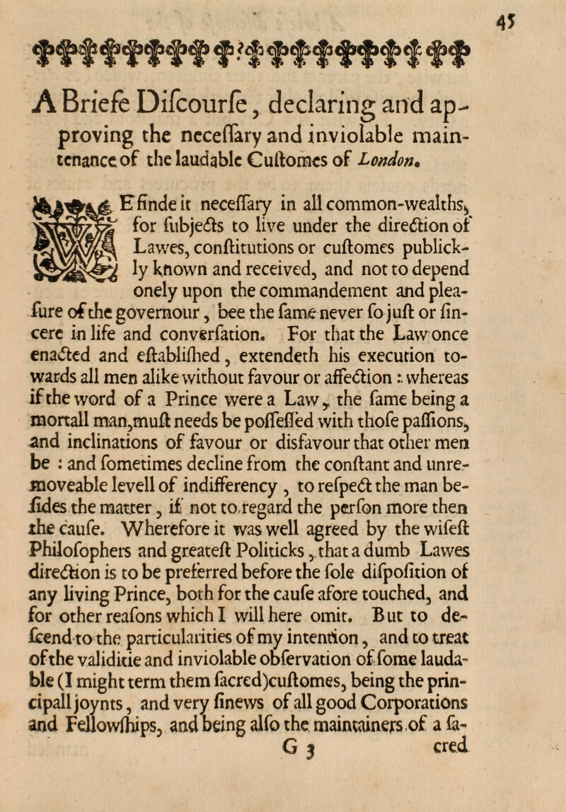 ffff fff f ftffffftff ff A Briefe Difcourfe, declaring and ap- proving the ncceflary and inviolable main¬ tenance of the laudable Cuftomcs of London• Efindeit neceffary in all common-wealths., for fubje&s to live under the direction of Lawes, conftitutions or cuftomes publick- ly known and received, and not to depend onelyupon the commandement andplea- fure of the governour, bee the fame never fo juft or fin- cere in life and converfation. For that the Law once enabled and eftablifhed, extendeth his execution to¬ wards all men alike without favour or affectionwhereas if the word of a Prince were a Law* the fame being a mortall man,muft needs be poffefled with thofe paffions, and inclinations of favour or disfavour that other men be : and fometimes decline from the conftant and unre- moveable levell of indifferency , to refpedt the man be- iides the matter, if not to.regard the perfon more then thecaufe. Wherefore it was well agreed by thewifeft Philofophers and greateft Politicks ,.that a dumb Lawes direction is to be preferred before the foie difpofition of any living Prince, both for the caufe afore touched, and for other reafons which I will here omir. But to de¬ fend to the particularities of my intention, and to treat of the validitie and inviolable obfervation ofTome lauda¬ ble (I might term them facred)cuftomes, being the prin- cipall joynts, and very finews of all good Corporations and Fellowfhips, and being alfo the maimainers of a fa- G 3 cred