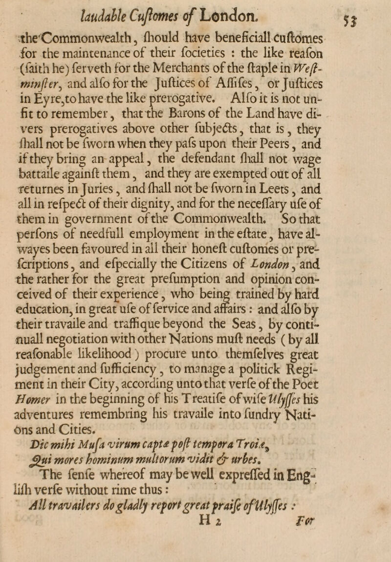 the'Commonwealth, fhould have beneficiall cuftomes for the maintenance of their focieties : the like reafon (faith he) ferveth for the Merchants of the ftaple in Weft- minfler^ and alfo for the Jufticesof Affifes, orjuftices in Ey re,to have the like prerogative. Alfo it is not un¬ fit to remember, that the Barons of the Land have di¬ vers prerogatives above other fuhjedts, that is, they fhall not be fworn when they pafs upon their Peers, and if they bring an appeal, the defendant fhall not wage battaile againft them, and they are exempted out of all returnes in Juries, and fhall not be fworn in Leets, and all in refpeft of their dignity, and for the neceflary ufe of them in government of the Commonwealth. So that perfons of needfull employment in the eftate, have al- wayes been favoured in ail their honeft cuftomes or pre- fcriptions, and efpecially the Citizens of London, and the rather for the great prefumption and opinion con¬ ceived of their experience, who being trained by hard education, in great ufe of fervice and affairs: and alfo by their travaile and traffique beyond the Seas, by conti- nuall negotiation with other Nations muft needs (by all reafonable likelihood) procure unto themfelves great judgement and fufficiency, to manage a politick Regi¬ ment in their City, according unto that verfe of the Poet Homer in the beginning of his T reatife of wife Ulyjfes his adventures remembring his travaile into fundry Nati¬ ons and Cities. Die mihi Mufa virum capta pofl temper a Trot gtti mores hominum mult or um 'vidit & urbes. The fenfe whereof may be well exprefTed in Eng- iifh verfe without rime thus: All travelers do gladly report great praifi oflilyffes : Hi ' Tor