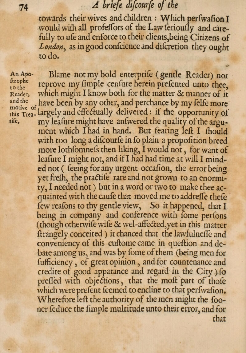 towards their wives and children : Which perfwafionl would wilh all profelTors of the Law ferioufly and care¬ fully to ufe and enforce to their clients,being Citizens of London, as in good confcience and difcretion they ought to do. & AnApo- Blame not my bold entetprife (gentle Reader) nor fo theC repr°ve my fimple cenfure herein prefented unto thee, Reader, which might I know both for the matter & manner of it motive of ^ave been by any other, and perchance by my felfe more thi°s Trea- largely and effectually delivered: if the opportunity of tife. my leafure might have anfwered the quality of the argu¬ ment which I had in hand. But fearing left I fhould with too long a difcourfe in fo plain a propofition breed more lothfomnefs then liking, I would not, for want of leafure I might not, and if I had had time at will I mind¬ ed not ( feeing for any urgent occafion, the error being yet frelh, the praCtife rare and not grown to an enormi¬ ty, I needed not) but in a word or two to make thee ac¬ quainted with the caufe that moved me to addrelfe thefe few reafons to thy gentle view, So it happened, that I being in company and conference with fome perfons (though otherwife wife & wel-affeCted,yet in this matter ftrangely conceited) it chanced that the lawf ulneffe and conveniency of this cuftome came in queftion and de¬ bate among us, and was by fome of them (being men for fufficiency, of great opinion, and for countenance and crediteof good apparance and regard in the City) fo preffed with objections, that the moft part of thofe which wereprefent feemed toencline to that perfvvafion. Wherefore left the authority of the men might the foo- ner feduce the fnnple multitude unto their error, and for that