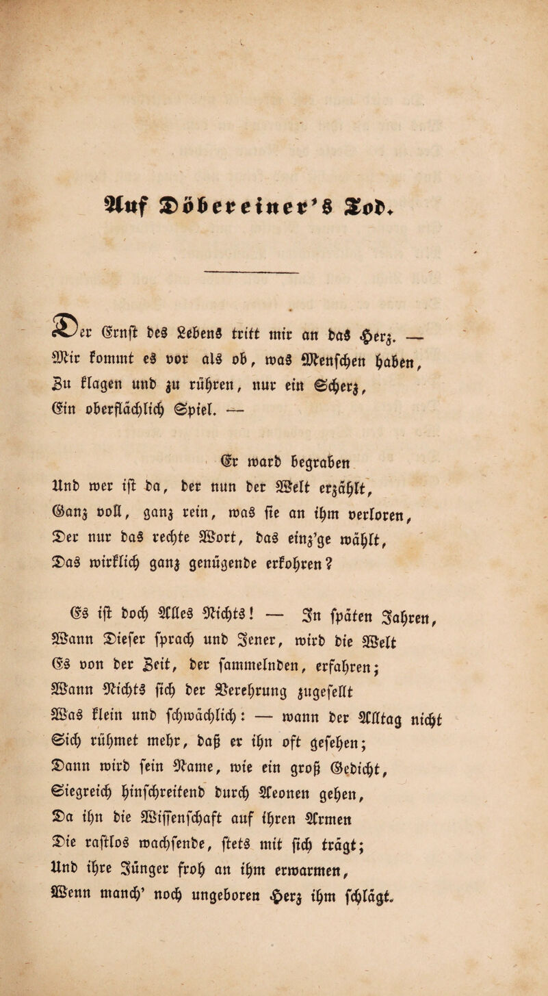 2ti*f £>ö6crc*ner’§ STol». Csrnft be§ SebenS tritt mir on ba$ ,£>er$. — 9Jtiv Fomint e§ uor als ob, tva§ $tenfdjen fyabttt, Bu ftagett unb $u rühren, nur ein S$er$, (fin oberflächlich (Spiel. -— (£r roarb Begraben Unb mer ift ba, ber nun ber Sßelt erzählt, ©anj ooH, gan$ rein, ma§ fte an ihm oerloren, 3)er nur ba§ rechte 38ort, ba§ einige rodfjlt, S)aS roirFlich ganj genugenbe erFohren? m ifl hoch wm Nichts! — 3n fpdten Salden, Söann tiefer fprach unb fetter, roirb bie Sßelt (§3 non ber Bett, ber fammelnben, erfahren; Söann Nichts [ich ber Verehrung jugefeUt SÖa§ Flein unb fchmdchltcf): — mann ber OTtag nicht ©ich rühmet mehr, ba|j er ifjn oft gefehen; £>ann roirb fein 9tame, tote ein gro§ ©ebicht, Siegreich ^infc^retfenb burdj Leonen gehen, S)a ihn bie SÖiffenfchaft auf ihren Ernten S)ie rafttoS roachfenbe, ftetö mit ftch tragt; Unb ihre Sunger froh an ihm ermannen, Sßenn manch’ noch ungeboren £er$ thm fchldgt.