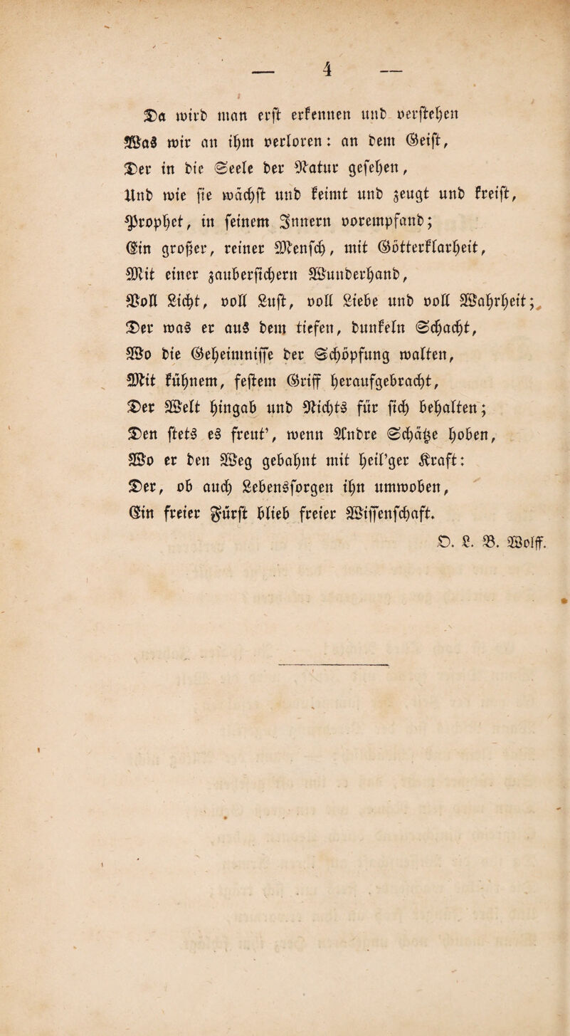 £>ct wirb man erft erfemten uub aerftetjen *Ba3 mir an ifjrn nerloren: an beut (Seift, £>er in bte (Seele ber 9batur gefefyen, ltnb mie fie wmdjfl uub feirnt unb $eugt unb freift, fjiropljet, in feinem Ämtern norempfanb; (Sin großer, reiner föbenfdj, mit (Sbtterftarf)eit, SDtit einer $auberft$ern SBunberfjanb, 93oE Sid)t, »oE Stift, noE Siebe unb noE 3®af)rt) eit;, £>er roa§ er au§ beut tiefen, bunfeln Sct)adjt, bie (Mjeinmiffe ber Sd)bpfung matten, SDbit füljnem, feiern (Sriff fyeraufgebracfyt, £>er SßMt Ijingab nnb 9tid)t§ für ftd> begatten; &en ftetS e§ freut’, menn SCnbre Sd)ä£e t)oben, ©o er ben $3eg gebahnt mit IjeiPger straft; £)er, ab and) SebenSforgen if)n ummoben, (Sin freier gurft blieb freier 2£ijfenfd)aft. £>. S. 93. SQBoIff.