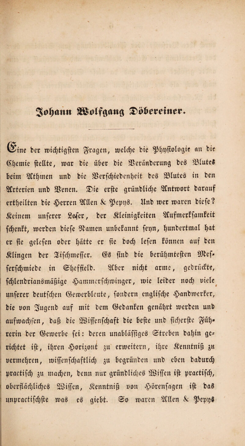 ^jofjann $>i>&emner. @tne bet roicfytigften $tagen, roeldje bie ^[)t»ftolDgit an bte Chemie fteßte, mar bte über bie 5&eränberung bc§ $Mute$ beim ^tpten unb bie 3>erfcfyiebenl)eit be§ 33Iutc3 in ben Arterien unb Svenen. £)ie erfte grünblicfye $Cntmort barauf erteilten bie Werten Stilen & $j3epp. Unb mer mären biefe? deinem unferer Sfcfer, ber ^einigfeiten ^Cufmertfamfeit l fcfyenft, merben biefe tarnen unbekannt fepn, Ijunbertmal Ijat er jte gelefen ober ptte er fte bod) lefen Tonnen auf ben klingen ber ^ifc^meffer. ftnb bie berüf)mteften SOtef* ferfcfymiebe in ©fyefftelb. ^Cbcr nid)t arme, gebrudte, ! fd)lenbrian§mäfnge §ammerfd)minger, mie leiber nod) oiele i unferer beutfd)en ©emerbleute, fonbern engttfcfye §anbmer!er, bie oon Sttgenb auf mit bem ©ebanten genährt merben unb aufmacfyfen, bafi bie ©iffenfcfyaft bie befte unb fid)erfte gülj- rerin ber ©emerbe fei: beren unabläfjtgeö @treben bafyin ge¬ rietet ift, ifjren «£>ori$ont gu ermeitern, iljre $enntnift p ' : oermepen, miffertfcC)aftIid) gu begrunben unb eben babttrc^ practifd) inanen, bcnn nur grünblid)e£ ©iffen ift practifdj, obcrpd)lid)e3 ©ifien, $enntni§ oon «£>örenfagen ift ba§ unpractifdjfte mas e§ giebt. 0o mären $CHen & |5cpi)§