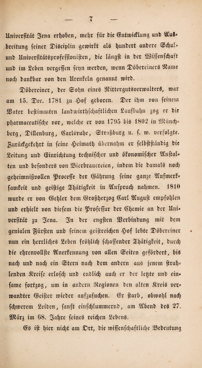 T Uninerjttät 3ena erhoben, ntefyr für bie (Sntmidttung «nb Au8* breitung feiner WiSciplin gemirft al3 ^unbert anbere Sd)ul* unb ttninerjttätSprofeffioniften, bie längft in ber £8iffenfd)aft unb im Sehen nergeffen fepn merben, menn Wöbereinerö Aame nodj banfbctr non ben Urenkeln genannt mirb. Wöbereiner, ber Sofyn eineö ttbittergutSnermalterS, mar am 15. Wec. 1781 31t §of geboren. Wer if)m non feinem Skater beftimmten lanbaurt£)fd)aftlid)en Saufbafyn 30g er bie pbarmaceutifci)e nor, meld)e er non 1795 bi§ 1802 in ttttünd)- berg, Wittenburg, (Sarlerube, «Strasburg u. f. m. ncrfolgte. Burückgekeljrt in feine £eimatl) übernahm er felbftftänbig bie Leitung unb Hinrichtung ted)nifd)er unb ökonomifd)er Anftal* ten unb befonber§ non ^Bierbrauereien, inbem bie bamals nod) geheimnifmotten sproceffe ber Hdbrung feine gan^e Aufmerk* fandet! unb geiftige Wljdtigkeit in Anfprudj nahmen. 1810 mürbe er non (Siedler bem Hroßbeqog Harl Auguft empfohlen unb erhielt non biefem bie ^rofeffur ber lernte an ber Uni* nerfttat $u Sena. 3n ber engften SBerbinbung mit bem genialen dürften unb feinem geiftreidjen §of lebte Wöbereiner nun ein f)errlid)e§ Seben fröfyltd) fd)affenber Stätigkeit, burd) bie eljrennottfte Anerkennung non atten (Seiten geförbert, bis nad) unb nad) ein Stern nad) bem anbern au§ jenem ftraljs lenben Greife erlofdj unb enblidj aud) er ber legte unb ein* fame fortgog, um in anbern Legionen ben alten 5trei3 ner* manbter Heifter miebcr auf^ufudjen. Hr ftarb, obmol)l nadj fernerem Seiben, fanft einfd)Iummernb, am Abenb bc$ 27. SDftär^ im 68. Saljre feinet reichen Sebent. HS ift t)ier nid)t am £)rt, bie miffenfd)aftlid)e 33ebeutung