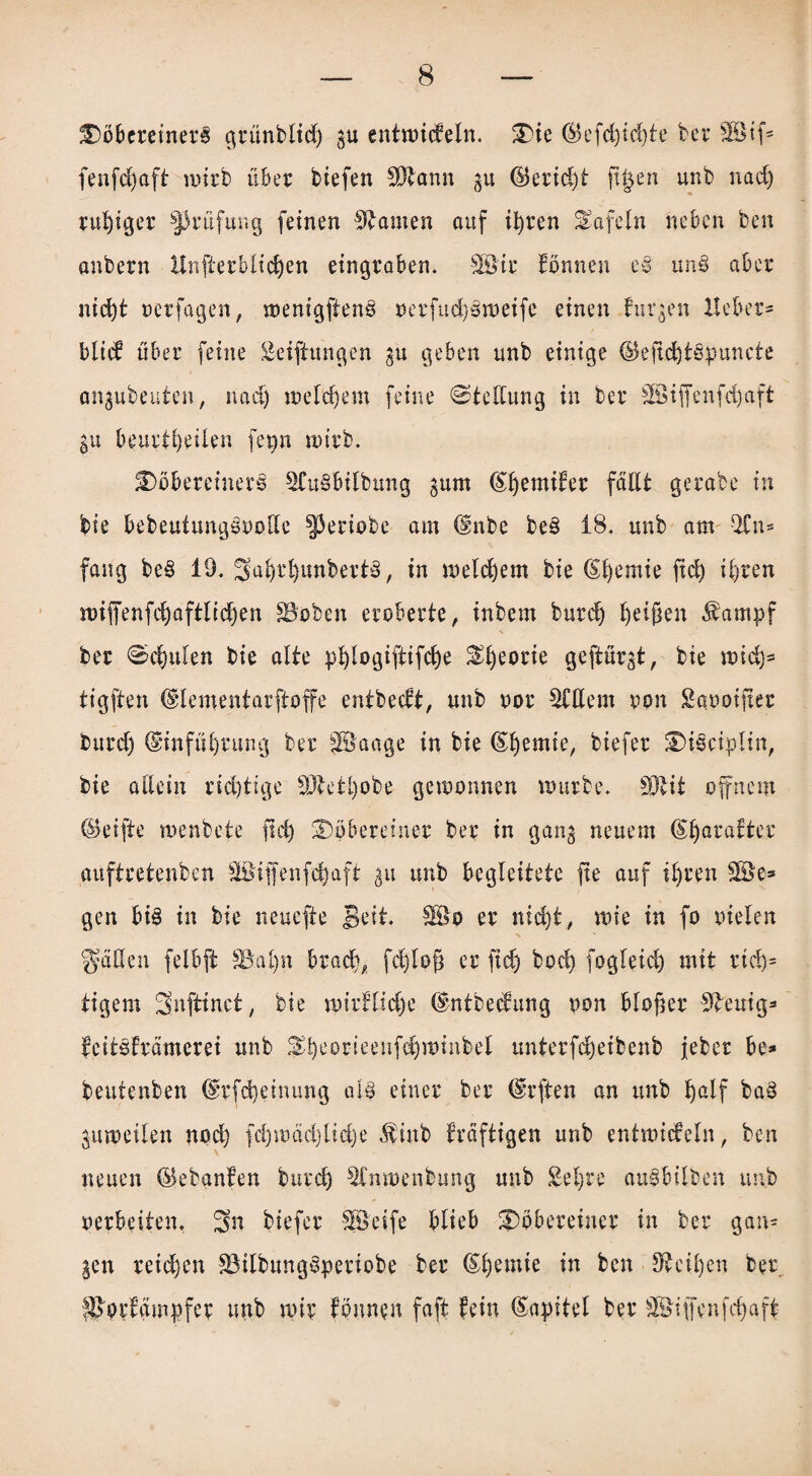 DobereinerB c^rünbltd) gu entwickeln. 3)te ($efd)id)ie bet* SBSif® fenfdjaft wirb über btefen SDtann gu ©eridjt fi§en unb nad) ruhiger Prüfung feinen Manien auf tfyren tafeln neben ben anbern Unterblieben eingraben. 38tr tonnen e§ un§ aber ntd)t oerfagen, menigfiens oerfud)3weife einen turgen Heber* blick über feine Seiftungen gu geben unb einige (Beftd)t§puncte angubeuten, nad) welchem feine Stellung in ber 3Öiffenfd)aft gu beurteilen fenn wirb. DöbereinerS 2Cu§btlbung gum (^^emiker fällt gerate in bie bebeuiungöoollc ^Jeriobe am dmbe be§ 18. unb am -21 n- fang be§ 19. Sol)t‘l)unbert§, in welchem bie (Sfyemie fid) ifjten wiffenfdjaftlicljen SBcben eroberte, inbem burd) feigen Äampf X ber Spulen bie alte pfylogiftifdje ^f)eorie geftürgt, bie wid)* tigften Ulementarftoffe entbeeft, unb oor Widern ppn Saooifter burdj ©infübrung ber JBaage in bie (£I)emie, biefer £>i§ciplin, bie allein rid)tige 3Jtetl)obe gewonnen würbe. SD^it offnem (Seifte wenbete fid) Stöbereiner ber in gang neuem (5l)aratter auftretenben Söiffenfefyaft gu unb begleitete fte auf il)ren gen bi§ in bie neuefte Seit. SÖo er nid)t, wie in fo oielen fallen felbft §öal)n brad), fd)lof? er fid) bod) fogleid) mit rid)= tigern Snftinct, bie wirtliche (Sntbedung oon bloßer 9teuig* feitsfrämerei unb &I)eorieenfdjttmibel unterfd)eibenb jebet be- beutenben drfd)einung al§ einer ber (Srften an unb Jjalf bad gutpeilen nod) fd)wäd)lid)e Sittb kräftigen unb entwickeln, ben neuen (Sebanten burd) Slmoenbung unb Sei)re aulbilben unb oerbeiten, Sn biefer Steife blieb iDöbereiner in ber gan¬ gen reichen fMbungsperiobe ber ®l)emte in ben Sfcciljen ber ^prfgmpfer unb wir tonnen faft fein Kapitel ber Riffen fcfyaft