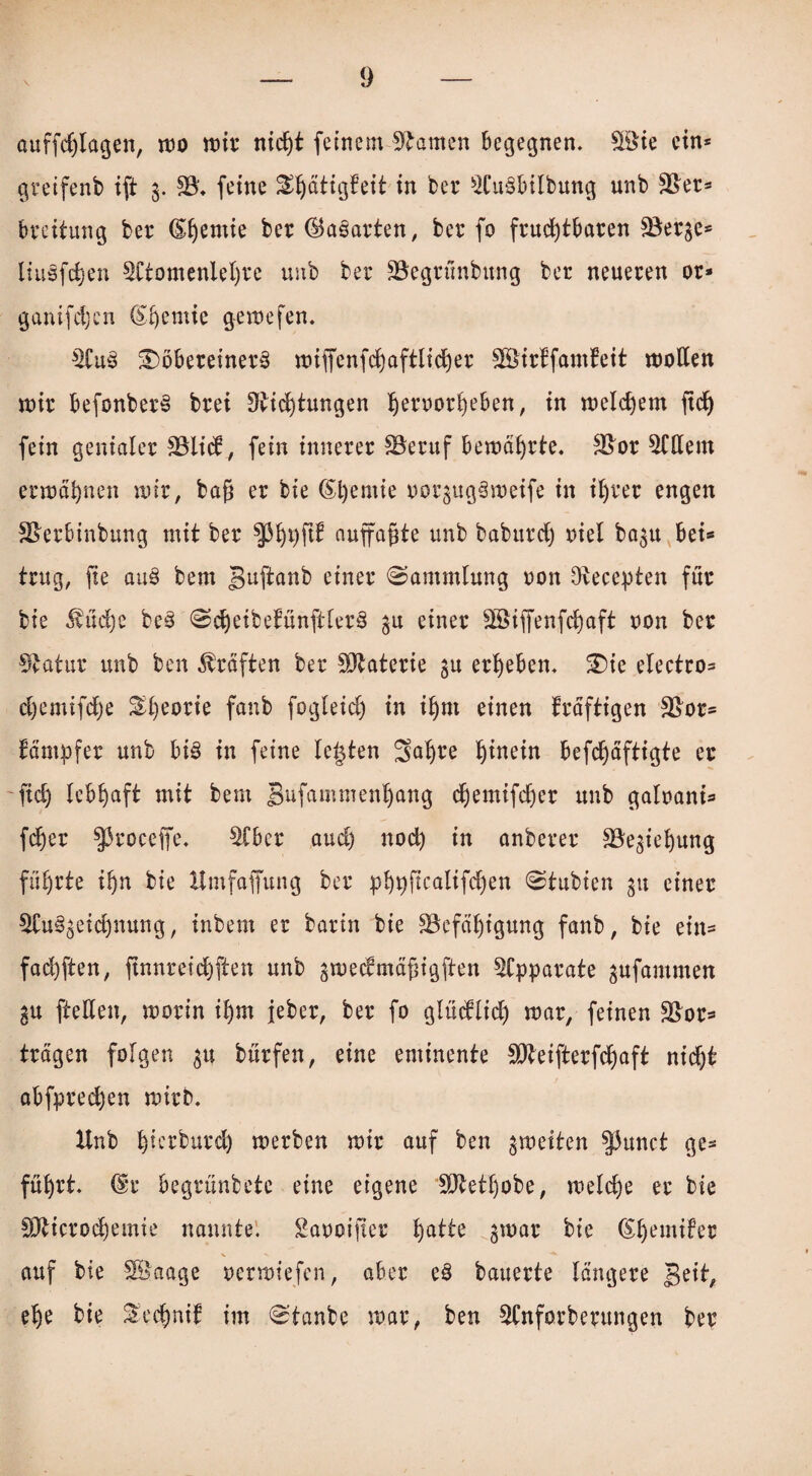 \ auffdjlagen, wo wir nicht feinem tarnen begegnen, SSie ein* gretfenb ift g. S3ü feine ^ättgfeit in ber SCuSbilbung unb SBet* bteitung bet* (S^emie ber ©aparten, bet fo fruchtbaren SBerge* liuöfdjen SCtomenieljfe unb bet SBegtünbung bet neueren or* ganifcijcn ©lernte gerne fen. $Cu3 3)öbeteinet§ wiffenfchaftlidjer SSirffamteit wollen wir befonberS btei flvichtungen f)ervott)eben, in welchem ftcfy fein genialer 3$lid, fein innerer SSeruf bewährte. 3>or Ottern erwähnen wir, baf? er bie (£l)emie oorgugäweife in ihrer engen SBerbinbung mit ber auffagte unb babutd) viel bagu bei« trug, fte au§ bem guftanb einer (Sammlung ton Ötecepten für bie $üd)e be§ ScheibetünftlerS gu einer 2öijfenfd)aft oon ber Statur unb ben Kräften ber SOtaterie gu ergeben. 3)ie electro« djemifdje ^fyeorie fanb fogleid) in ihm einen kräftigen £Bor« fämpfer unb bi§ in feine lebten Saljte I)ümn befchäftigte er fid) lebhaft mit bem gufammenl)ang djemifdjer unb galoani« fcher ^toceffe. Stbcr aud) nod) in anberer SBegieljung führte ihn bie Hmfaffung ber pl)p)ftcaltfd^en Stubien 31t einer SCu^eicljnung, inbern er barin bie Befähigung fanb, bie ein« fad)ften, ftnnreichften unb gwedmäfjigften Apparate gufammen gu fteden, worin ihm jeher, ber fo glüdltd) mar, feinen Bor« trägen folgen gu bürfen, eine eminente Bteifterfchaft nid)t abfpredjen wirb. Hub Ijicrbutd) werben wir auf ben gweiten |3unct ge« führt. (Sr begrünbete eine eigene 50tetl)obe, welche er bie SJticrochemie nannte, Saooifier fyattt gwar bie (Sfjemifer auf bie Söaage oerwiefen, aber e3 bauerte längere geit, ehe bie $cd)nit im Staube war, ben SCnforberungen ber