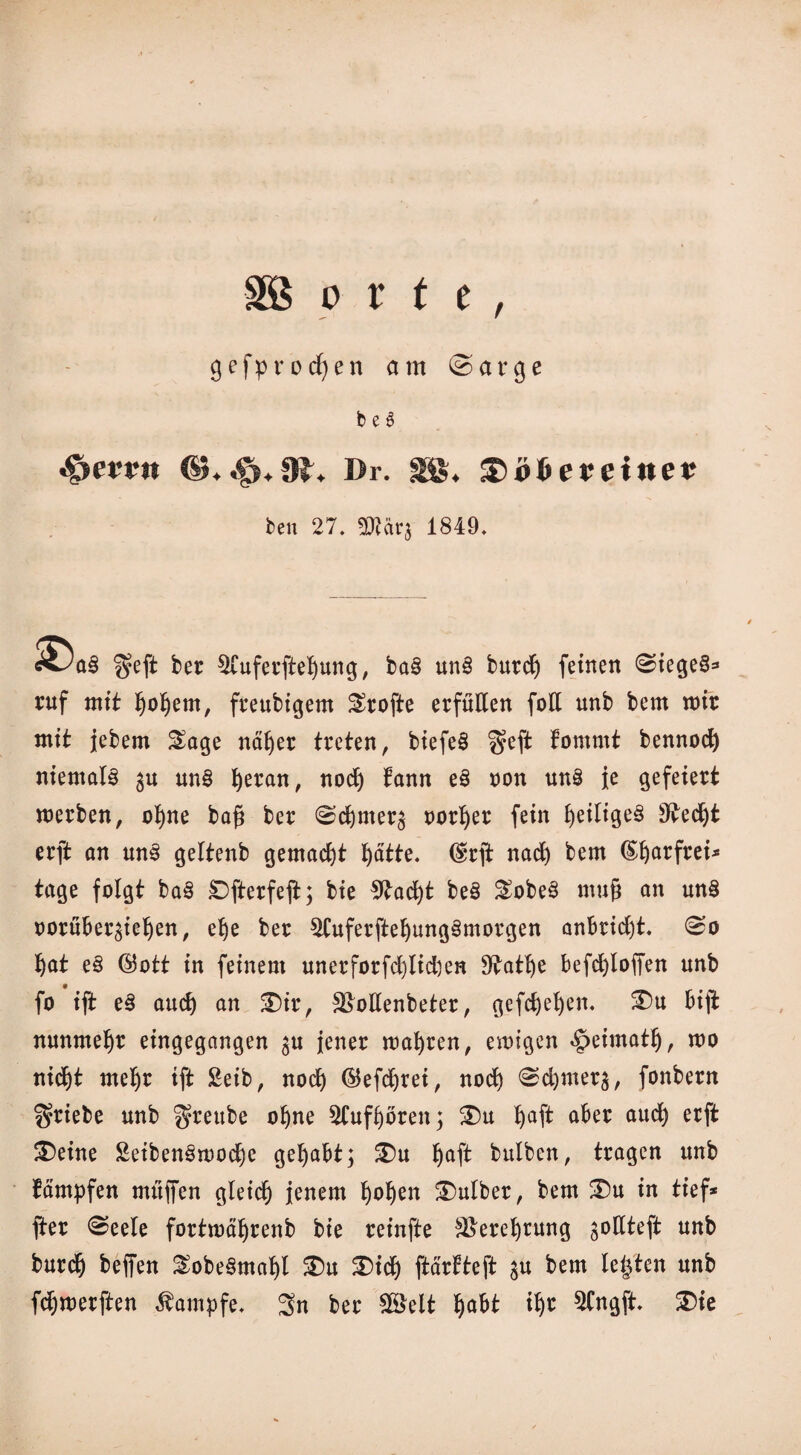 orte gefprocfyen am ©arge b e 6 *§>err« |R, Dr. SS. teu 27. sffiärj 1849. $eft ber 5Cuferßef)ung, ba§ un3 burd) feinen Sieges* ruf mit ^o^ern, freubigem Srofte erfüllen foE unb bem mir mit jebem Sage näßer treten, biefeS $eß tommt bennod) niemals gu un§ ^eran, nod) fann cß non un§ je gefeiert werben, ohne baß ber Sdjmer^ norlßr fein heiliges 9vedjt erft an uns geltenb gemacht l)ätte. (Brß nad) bem (£f)arfrei* tage folgt ba§ Oßerfeß; bie 9tad)t beS SobeS muß an mt§ oorüber^ieben, ehe ber $Cuferßebung3morgen anbridjt. So Bat eS (Bott in feinem unerforfd)lid)en ^atße befcbloffen unb fo iß: eS and) an SDir, 3>ollenbeter, gefd)el)en. £)u biß nunmehr eingegangen ^u jener wahren, ewigen ^eimatß, wo nicht mehr iß Seib, nocß (Befcßrei, noch Sd)mer$, fonbern Triebe unb ^rettbe ohne ^Cufboren; 3)u 1)4* a&er au$ erf* £>eine £eibenSwod)e gehabt; &u baß bulben, tragen unb Kämpfen muffen gleich jenem hoben 3)ulber, bem 3Du in tief* ßer Seele fortwäljrenb bie reinße Verehrung ^oßteft unb burdj beffen SobeSmabl $)u £)id) ftartteft ju bem lebten unb fdjwerßen Kampfe. 3n ber SG&elt habt ißr 3Cngft. $>ie