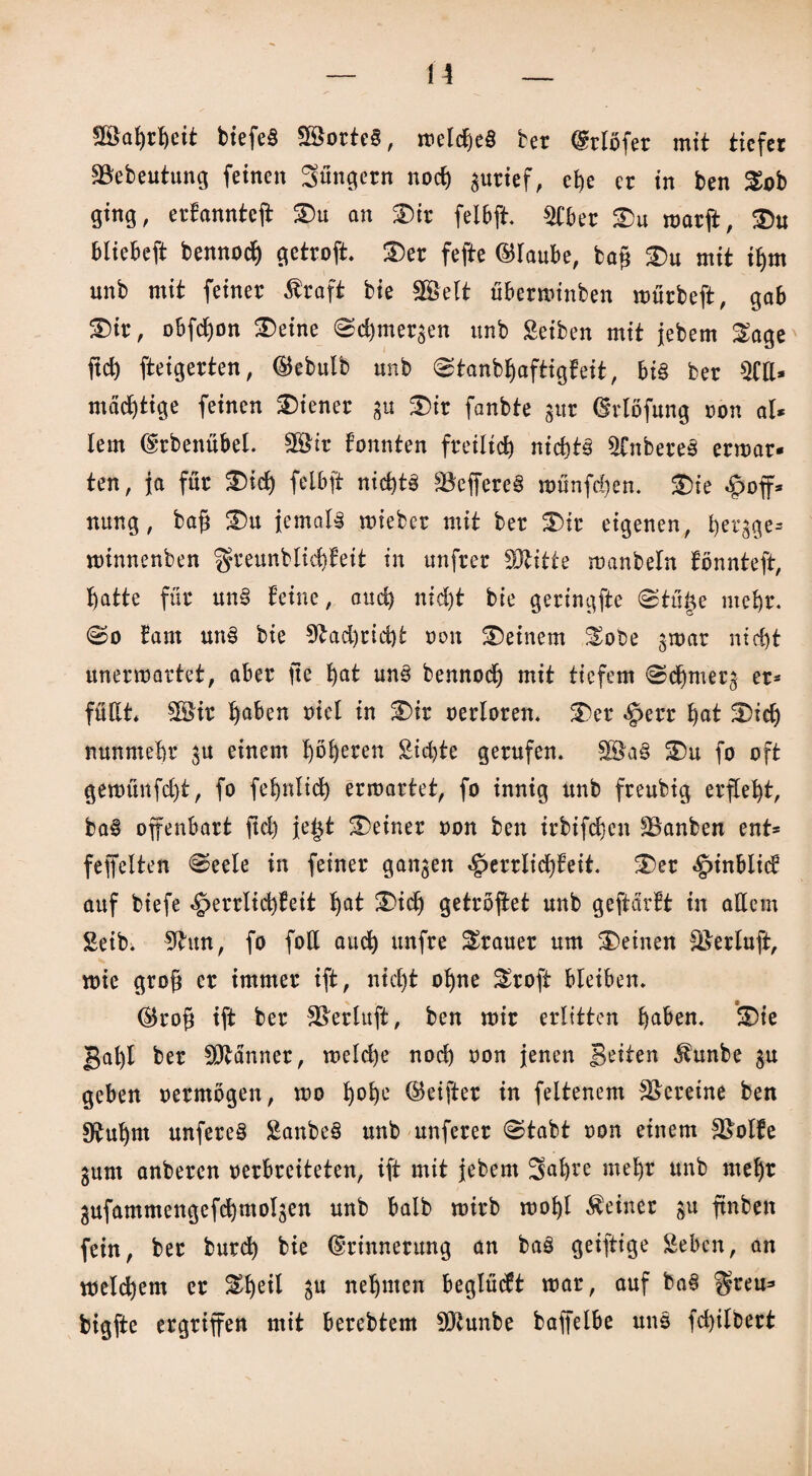 Wahrheit biefeS 2öorte§, irelc^eö bet @rlöfer mit tiefer SBebeutung feinen Jüngern noch guricf, che er in ben Xob ging, ertanntcff Du an Dir felbft. 2Cbet Du marff, Du bliebeft bennod) getroft* Der fefte ©laube, tag Du mit ihm unb mit feiner Äraft bie SBSelt überminben mürbeft, gab Dir, obfct)on Deine (Schmergen unb Seiten mit jebem £age fiel) fteigerten, ®ebulb unb «Stanbljaftigfeit, bis ber 5CII* mächtige feinen Diener gu Dir fanbte gut (Möfung non al- lern (Erbenübel. 5Btr tonnten freilich nichts Unteres ermat¬ ten, ja für Did) felbft nichts SöeffereS münfegen. Die Hoff¬ nung, tag Du jemals mietet mit ber Dir eigenen, hergge* minnenben greunblicfffeit in unfrer SOtitte manbeln fönnteft, hatte für unS feine, auch nt d)t bie geringfte 0tü§e mehr. 0o tarn unS bie 9tad)rid)t oon Deinem $obe gmar nicht unermartet, aber ge hat nnS bennoch mit tiefem Sdjmerg er¬ füllt* 9öir haben oiel in Dir oerloren. Der hat Dich nunmehr gu einem höh^n Sichte gerufen* 9öa§ Du fo oft gemünfd)t, fo fehnlich ermattet, fo innig unb freubig erfleht, baS offenbart geh je£t Deiner oon ben irbifchen ^Banben ent- feffelten Seele in feiner ganzen Herrlichkeit. Der Htnblid auf tiefe Herrlichkeit hat Dich getröffet unb geftartt in allem Seit. 9hm, fo foU auch unfre Trauer um Deinen Seeluft, mic grog er immer ift, nicht ohne &roft bleiben. ®rog ift ber SBerluft, ben mir erlitten haben. Die gal)I ber Scanner, meld)e noch oon jenen Beiten $unbe gu geben oermögen, mo h°he Reiftet in feltenem Vereine ben 9£uhm unfereS SanbeS unb unferer Stabt oon einem SBolfe gum anberen oerbreiteten, ift mit jebem 5af)re mehr unb mehr gufammengefchmolgen unb halb mirb mohl deiner gu ftnben fein, ber burdh bie (Erinnerung an baS geiftige Seben, an melchem er Dheil gu nehmen beglüdt mar, auf baS $reu- bigfte ergriffen mit berebtem 9)tunbe baffelbe uns fd)ilbert