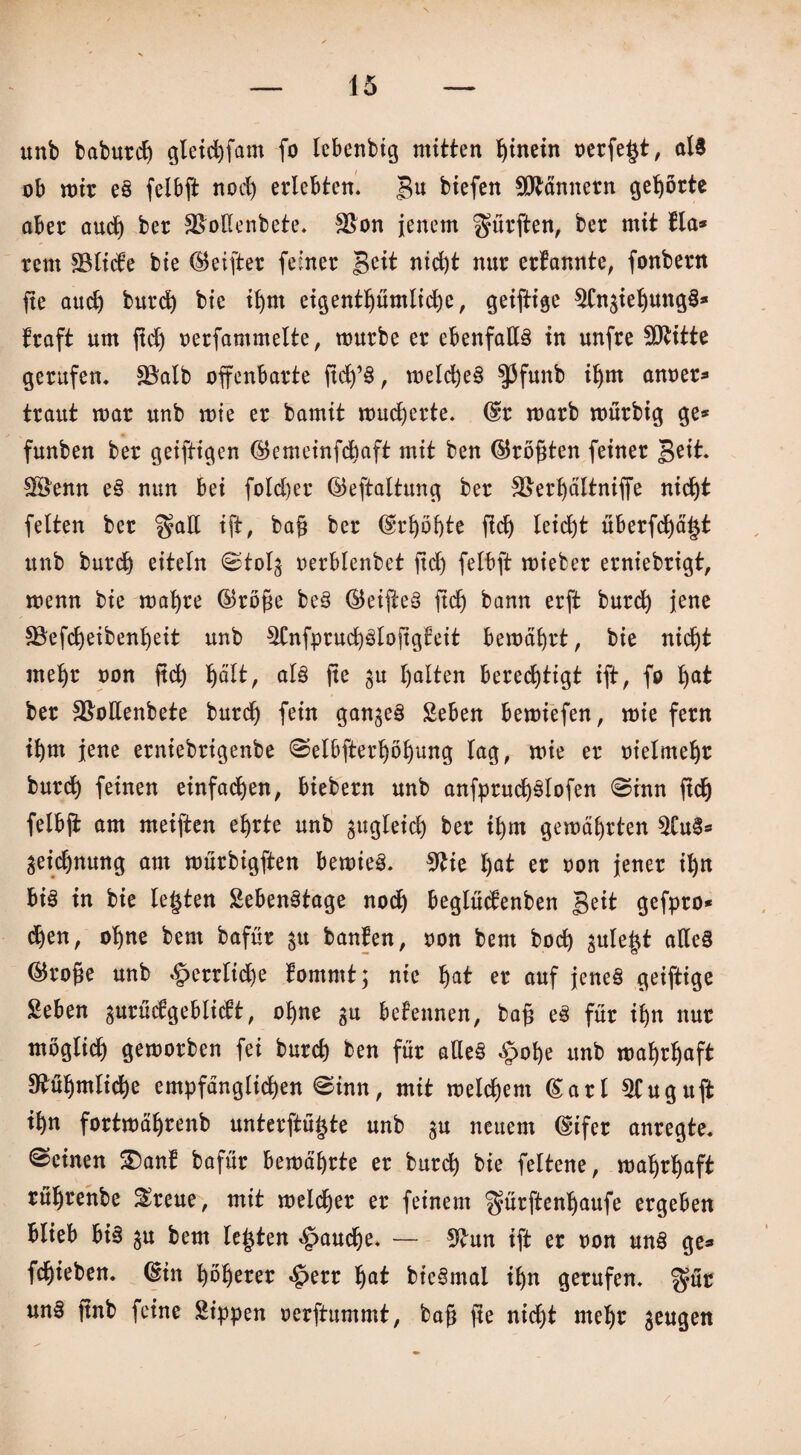 unb baburcß gteichfam fo lebenbig mitten hinein oerfegt, als ob mir eS felbft nod) erlebten, gu biefen Männern gehörte aber aud) ber SBoKenbete. $8on jenem dürften, ber mit lla* rem SBlicte bie ©eifter feiner nicht tut* ernannte, fonbern ße auch burch bie ihm eigentümliche, geiftige ^CngiehungS* traft um ßdj oerfammette, mürbe er ebenfalls in unfre SOtitte gerufen. SBalb offenbarte ßch’S, metcheS $3funb il)m anoer* traut mar unb mie er bamit mudjerte. ©r marb murbig ge* funben ber geiftigen ©emeinfcßaft mit ben ©roßten feiner Beit. Sföenn eS nun bei fold&er ©eftaltung ber $>erhältniffe nicht fetten ber $aE ift/ baß ber ©rt)öf)te ßdj teid)t überfdjägt unb burch eiteln ©tolg oerblenbet ßdj felbft mieber erniebrigt, menn bie maljre ©röße beS ©eißeS ßdj bann erft burcß jene fBefcßeibenßeit unb ^CnfpruchSloßgfeit bemäfyrt, bie nicht mehr oon ßch §ält, als ße gu halten berechtigt ift, fo hat ber S&oEenbete burdh fein ganzes Seben bemiefen, mie fern ihm jene erniebrigenbe ©elbfterhöljung lag, mie er oieimeljt burdh feinen einfachen, biebern unb anfprudjSlofen ©inn ßch felbß am meiften ehrte unb zugleich ber ihm gemährten $Tu§* geichnung am mürbigften bemieS. 9tie gat er oon jener ihn bis in bie legten SebenStage noch beglüctenben Beit gefpro* dhen, ohne bem bafür 31t banfen, oon bem hoch gulegt altes ©roße unb «§errtid)e tommt; nie gat er auf jenes geiftige geben gurüdgeblidtt, ohne gu bekennen, baß eS für ihn nur möglich gemorben fei burch ben für alles §of)e unb mahrhaft Rühmliche empfänglichen ©inn, mit meinem ©art 5tuguft ihn fortmährenb unterftügte unb gu neuem ©ifer anregte, ©einen 3)ant bafür bemä’hrte er burch bie fettene, mahrhaft rührenbe &reue, mit melcher er feinem gürftengaufe ergeben blieb bis gu bem legten fauche. — 9£un ift er oon uns ge« fchieben. ©in höherer «£>err gat bieSmal ihn gerufen. $ür unS ßnb feine Sippen oerftummt, baß ße nid)t mehr geugen /