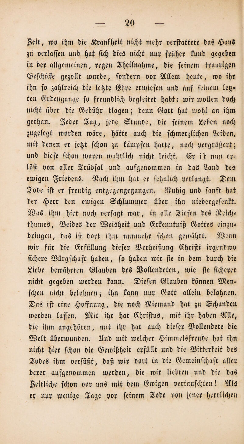 Beit, wo ihm bie $ranH)eit nidjt mehr oerftattete bas <g>au$ gu oerlaffen unb ^at ftd) bie§ md)t nur früher tunb gegeben in ber allgemeinen, regen Sfyetfnaljme, bte feinem traurigen ©efcijicte genoßt mürbe, fonbern oor 5Hlem heute, mo iljr iljn fo gasreich bie le§te (Sl)re ermiefen unb auf feinem Ie|* ten (Srbengange fo freunblid) begleitet I)abt: mir wollen bodj nicf)t über bie (Gebühr Hagen; benn ©ott ^at moljl an ihm getl)an. Seber 2mg, jebe Stunbe, bie feinem Seben noch ^ugelegt morben märe, Ijätte aud) bie fchmerglidjen Seiben, mit benen er je§t fdjon gtt fämpfen hatte, nod) oergrögert; unb biefe fd)on maren wahrlich nid)t leicht. (Sr i ft nun er= löjt non aller 3>rubfal unb aufgenommen in ba§ Sanb be3 emigen $riebcn3. 9£ad) ihm hat er feljnlid) oerlangt, £)em Sobe ift er freubig entgegengegangen. Stufig unb fanft hat ber «£>err ben emigen Schlummer über il)it niebergefentt £8a§ i!jm hier nod) oerfagt mar, in alle liefen be£ 5£eidj* tl)ume§, SBeibeS ber 3Bet§heit unb (Srtenntnig ®otte§ cingu* bringen, ba8 ift bort ihm nunmehr fd)on gemährt. 3öenn mir für bie (Erfüllung biefer SBerheigung (S^rifti irgenbmo ftd)ere SBürgfdjaft fabelt, fo ^aben mir jte in bem burcf) bie Siebe bemalten (Glauben be§ SBollenbeten, mie fte fixerer nicht gegeben merben bann, liefen (Glauben tonnen SOlen= fdjen nicht belohnen; iljn fann nur ©ott allein belohnen. S)a3 ift eine Hoffnung, bie nod) 9Hemanb t)at gu 0d)anben merben taffen, SDlit il)r hat <Sb)rtftu§, mit ihr haben $Hle, bie ihm angehören, mit ihr hat aud) biefer SBoltenbete bie SBelt übermunben, Hnb mit meld)er §>immel§freube hat ihn nicht hier fdjon bie ®ewigheit erfüllt unb bie SBitterfeit be3 2mbe§ ihm oerfügt, bag mir bort in bie ($emeinfd)aft aller berer aufgenommen merben, bie mir liebten unb bie ba3 Seitliche fd)on oor un6 mit bem Emigen oertaufd)ten! $Cl$ er nur wenige $age oor feinem &obe oon jener herrlichen