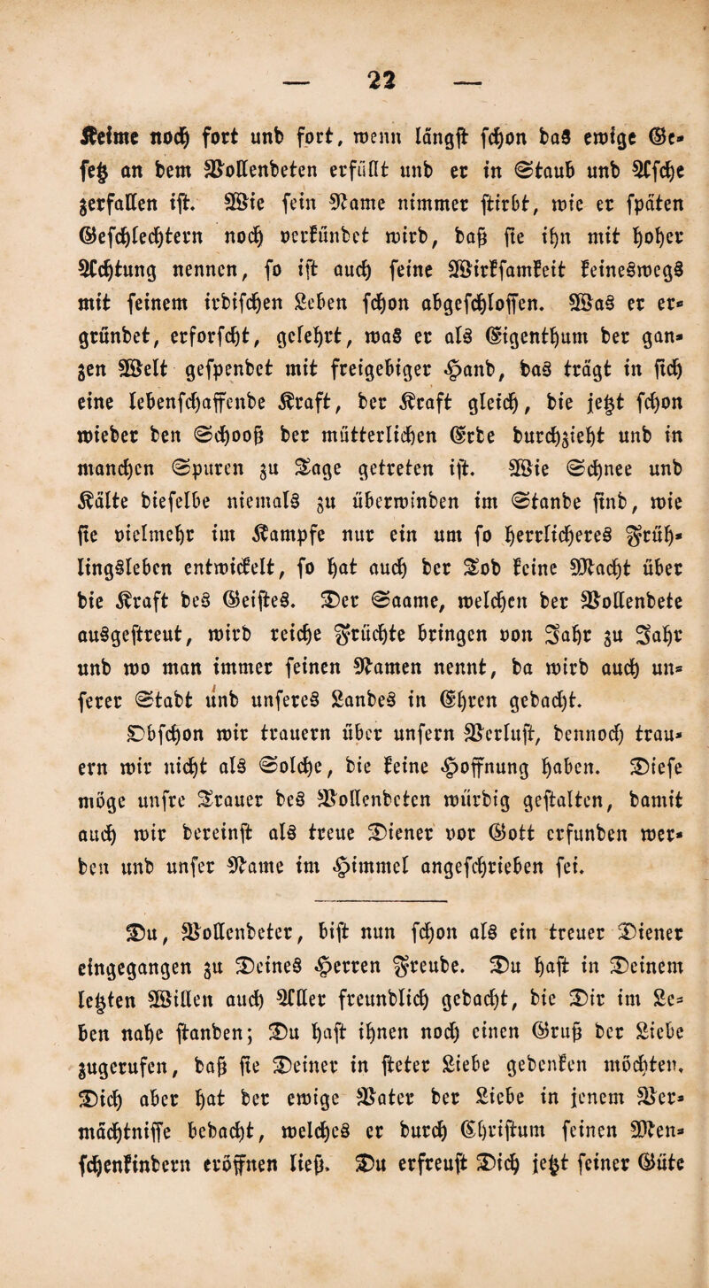 Äeime noch fort unb fort, wenn längg fcgon baS erofge ©c* fe§ an bem Stfollenbeten erfüllt unb er in ©taub unb ^Cfcge gerfatten iff. SBie fern Sttame nimmer ftirbt, rote er fpäten ©efdjlechtern noch oerfunbet roirb, bag fte ign mit Ijofyer SJCcgtung nennen, fo ift auch feine Sföirffamfeit feineSroegS mit feinem irbifdfjen Seben fdjon abgefcgloffen. SE&aS er er« grünbet, erforfdjt, geteert, roaS er als ©igentljum ber gan* gen Slöelt gefpenbet mit freigebiger ^anb, baS trägt in ftdj eine lebenfdjaffenbe $raft, ber Äraft gleich, bie je§t fcf)on roieber ben ©d)oog ber mütterlichen ©rte burchgiegt unb in manchen ©puren gu Sage getreten ift. $8ie ©d)nee unb Äälte biefelbe niemals gu überroinben im ©tanbe ftnb, roie fte oielmehr im Kampfe nur ein um fo ^errltd^ereS f^rüf)* IingSlebcn entroidelt, fo h<*t auch ber Sob feine üttaegt über bie Äraft beS ©eifteS. £)er ©aame, roelchcn ber S&ollenbete auSgeftreut, roirb reiche fruchte bringen oon Safjr gu Sahr unb roo man immer feinen tarnen nennt, ba roirb auch un* ferer ©tabt unb unfereS SanbeS in ©hren gebaut. Dbfchon roir trauern über unfern SRerluft, bennod) trau¬ ern roir nicht als ©olche, bie feine Hoffnung gaben. SDtefe möge unfte Srauer beS SBolfenbeten roürbig geftalten, bamit auch n>ir bereinft als treue Wiener oor ©ott erfunben roer* ben unb unfer Sttarne im $immel angefchrieben fei. £>u, SSolIenbeter, bift nun fegon als ein treuer Wiener eingegangen gu deines «Herren $reube. S5u haft in deinem lebten SSillen auch $fller freunblich gebad)t, bie £)ir im Sc« Ben nahe ftanben; £5u haft ignen noch einen ©rüg ber Siebe gugerufen, bag ge feiner in fteter Siebe gebenfen möchten. SDicg aber gat ber eroige Später ber Siebe in jenem S8er* mädjtniffe bebaegt, roelcgeS er burch ©grifhtm feinen Sitten* fchenfinbern eröffnen lieg. $)u erfreuft 3>icg jefct feiner ©ütc