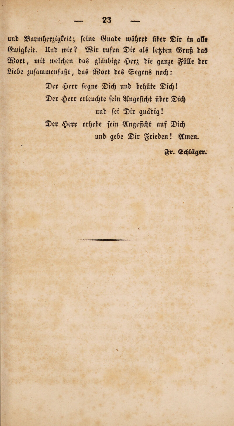 unb SBarmlJeräigFett; feine ©nabe rohret über $)ir tn alle ©nrigbeih Xtnb wir? 28ir rufen 5Dtr al§ lebten ©ruß ba8 fBort, mit roeldjen ba§ gläubige <§>er$ bie gan$e ^ütte ber Siebe $ufammenfaßt, ba§ 2Sort be£ 0egen§ nad): 3)er «£>err fegne £)id) unb behüte SDicJ)! SDer <£err erleuchte fein 3fngeftdjt über £)id) unb fei £)ir gnäbig! 2)er £err ergebe fein 5Cngeßd)t auf Xid) unb gebe £)ir ^rieben! 5Cmen. 8*. edßffgev.