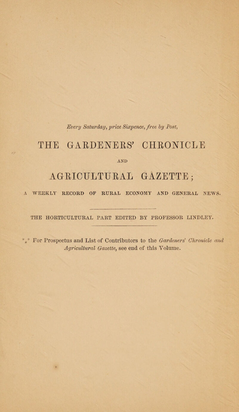 Every Saturday, price Sixpence, free by Post, THE GABDENEES' CHEONICLE AND AGBICULTUBAL GAZETTE; A WEEKLY RECORD OP RURAL ECONOMY AND GENERAL NEWS. THE HORTICULTURAL PART EDITED BY PROFESSOR LINDLEY. %* For Prospectus and List of Contributors to the Gardeners' Chronicle and Agricultural Gazette, see end of this Yolnme.