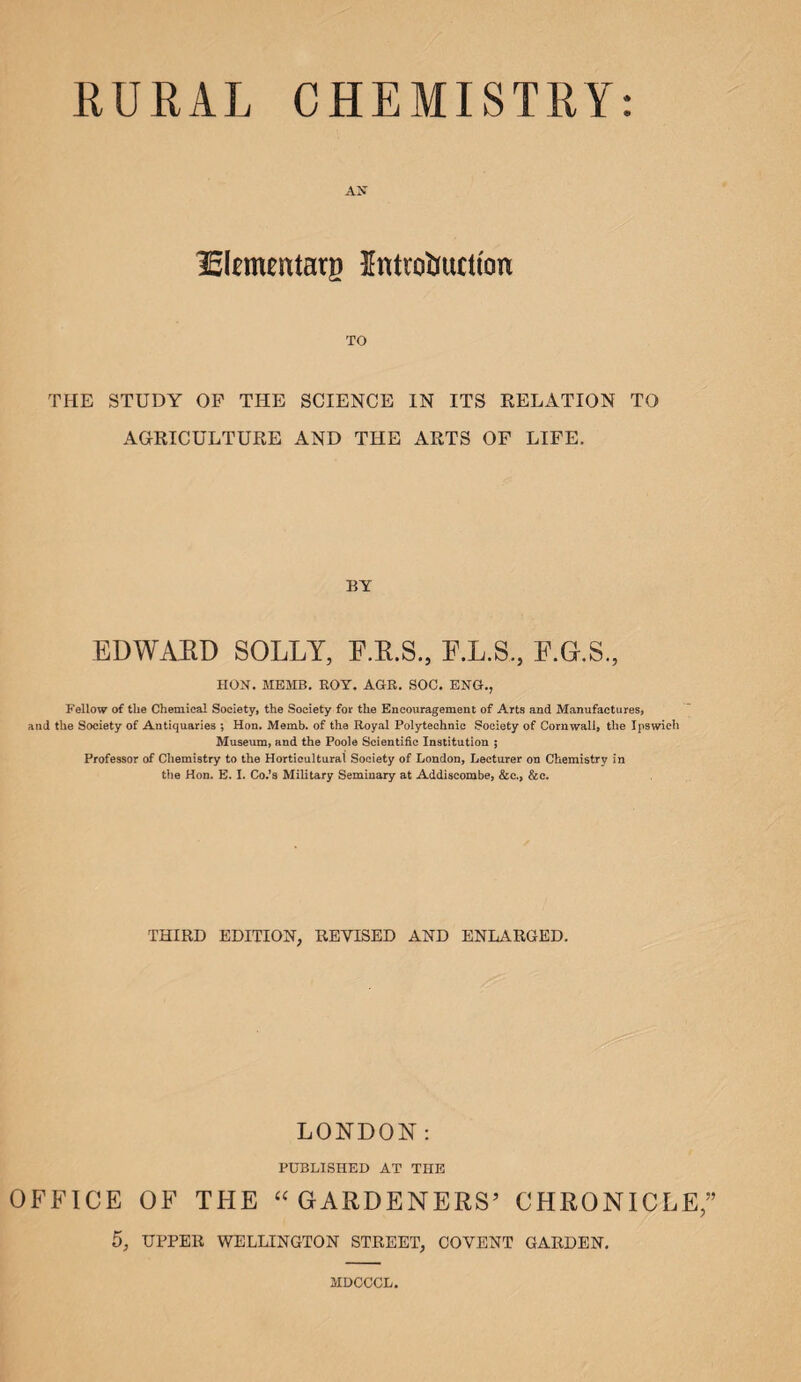 AX Izlnnentarg Introduction TO THE STUDY OF TITE SCIENCE IN ITS RELATION TO AGRICULTURE AND THE ARTS OF LIFE. BY EDWARD SOLLY, F.R.S., F.L.S., F.G.S., HON. MEMB. BOY. AGR. SOC. ENG., Fellow of the Chemical Society, the Society for the Encouragement of Arts and Manufactures, and the Society of Antiquaries ; Hon. Memb. of the Royal Polytechnic Society of Cornwall, the Ipswich Museum, and the Poole Scientific Institution ; Professor of Chemistry to the Horticultural Society of London, Lecturer on Chemistry in the Hon. E. I. Co.’s Military Seminary at Addiscombe, &c., &c. THIRD EDITION, REVISED AND ENLARGED. LONDON: PUBLISHED AT THE OFFICE OF THE “GARDENERS’ CHRONICLE;’ 5, UPPER WELLINGTON STREET, COYENT GARDEN. MDCCCL.