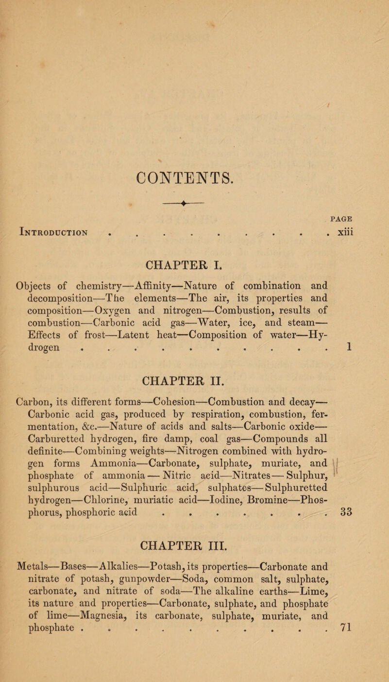 CONTENTS. —♦— PAGE Introduction ......... xiii CHAPTER I. Objects of chemistry—Affinity—Nature of combination and decomposition—The elements—The air, its properties and composition—Oxygen and nitrogen—Combustion, results of combustion—Carbonic acid gas—Water, ice, and steam— Effects of frost—Latent heat—Composition of water—Hy¬ drogen .......... 1 CHAPTER II. Carbon, its different forms—Cohesion—Combustion and decay— Carbonic acid gas, produced by respiration, combustion, fer¬ mentation, &c.—Nature of acids and salts—Carbonic oxide— Carburetted hydrogen, fire damp, coal gas—Compounds all definite—Combining weights—Nitrogen combined with hydro¬ gen forms Ammonia—Carbonate, sulphate, muriate, and phosphate of ammonia—Nitric acid—Nitrates—Sulphur, sulphurous acid—Sulphuric acid, sulphates—Sulphuretted hydrogen—Chlorine, muriatic acid—Iodine, Bromine—Phos¬ phorus, phosphoric acid . . . . . . .33 CHAPTER III. Metals—Bases—Alkalies—Potash, its properties—Carbonate and nitrate of potash, gunpowder—Soda, common salt, sulphate, carbonate, and nitrate of soda—The alkaline earths—Lime, its nature and properties—Carbonate, sulphate, and phosphate of lime—Magnesia, its carbonate, sulphate, muriate, and phosphate . . . . . . . . . .71