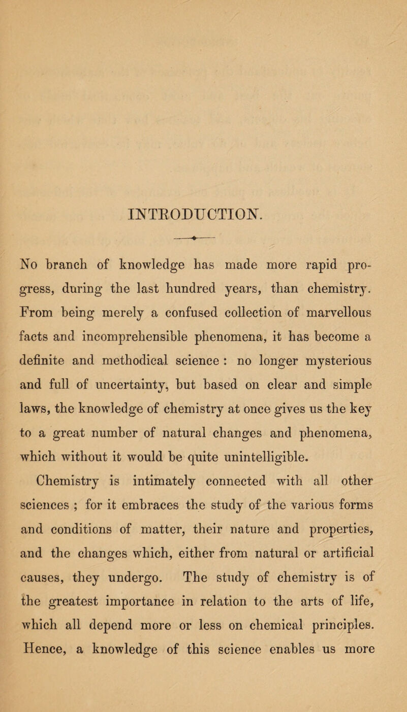 INTEODTJCTION. No branch of knowledge has made more rapid pro¬ gress, during the last hundred years, than chemistry. From being merely a confused collection of marvellous facts and incomprehensible phenomena, it has become a definite and methodical science : no longer mysterious and full of uncertainty, hut based on clear and simple laws, the knowledge of chemistry at once gives us the key to a great number of natural changes and phenomena, which without it would he quite unintelligible. Chemistry is intimately connected with all other sciences ; for it embraces the study of the various forms and conditions of matter, their nature and properties, and the changes which, either from natural or artificial causes, they undergo. The study of chemistry is of the greatest importance in relation to the arts of life, which all depend more or less on chemical principles. Hence, a knowledge of this science enables us more