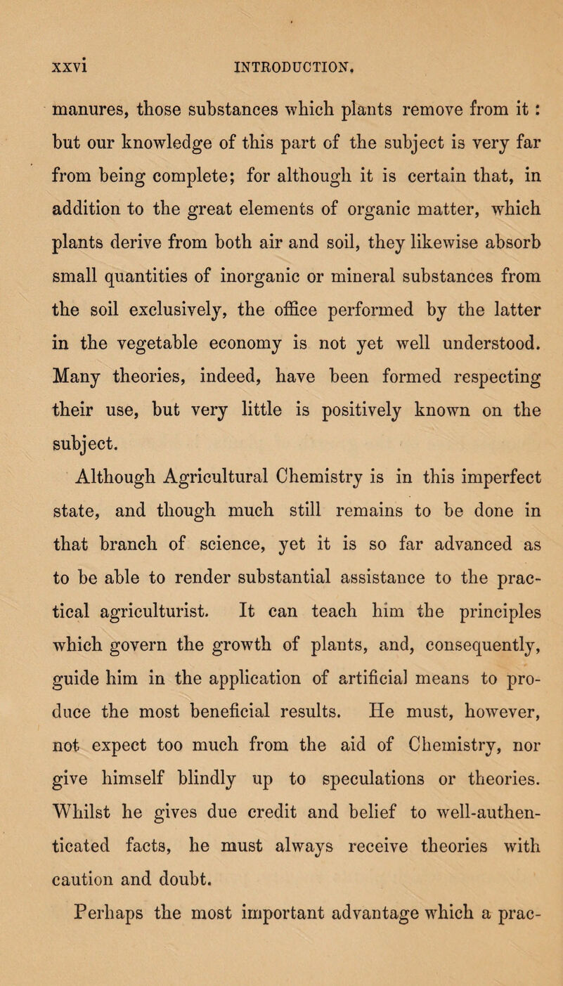 manures, those substances which plants remove from it: but our knowledge of this part of the subject is very far from being complete; for although it is certain that, in addition to the great elements of organic matter, which plants derive from both air and soil, they likewise absorb small quantities of inorganic or mineral substances from the soil exclusively, the office performed by the latter in the vegetable economy is not yet well understood. Many theories, indeed, have been formed respecting their use, but very little is positively known on the subject. Although Agricultural Chemistry is in this imperfect state, and though much still remains to be done in that branch of science, yet it is so far advanced as to he able to render substantial assistance to the prac¬ tical agriculturist. It can teach him the principles which govern the growth of plants, and, consequently, guide him in the application of artificial means to pro¬ duce the most beneficial results. He must, however, not expect too much from the aid of Chemistry, nor give himself blindly up to speculations or theories. Whilst he gives due credit and belief to well-authen¬ ticated facts, he must always receive theories with caution and doubt. Perhaps the most important advantage which a prac-