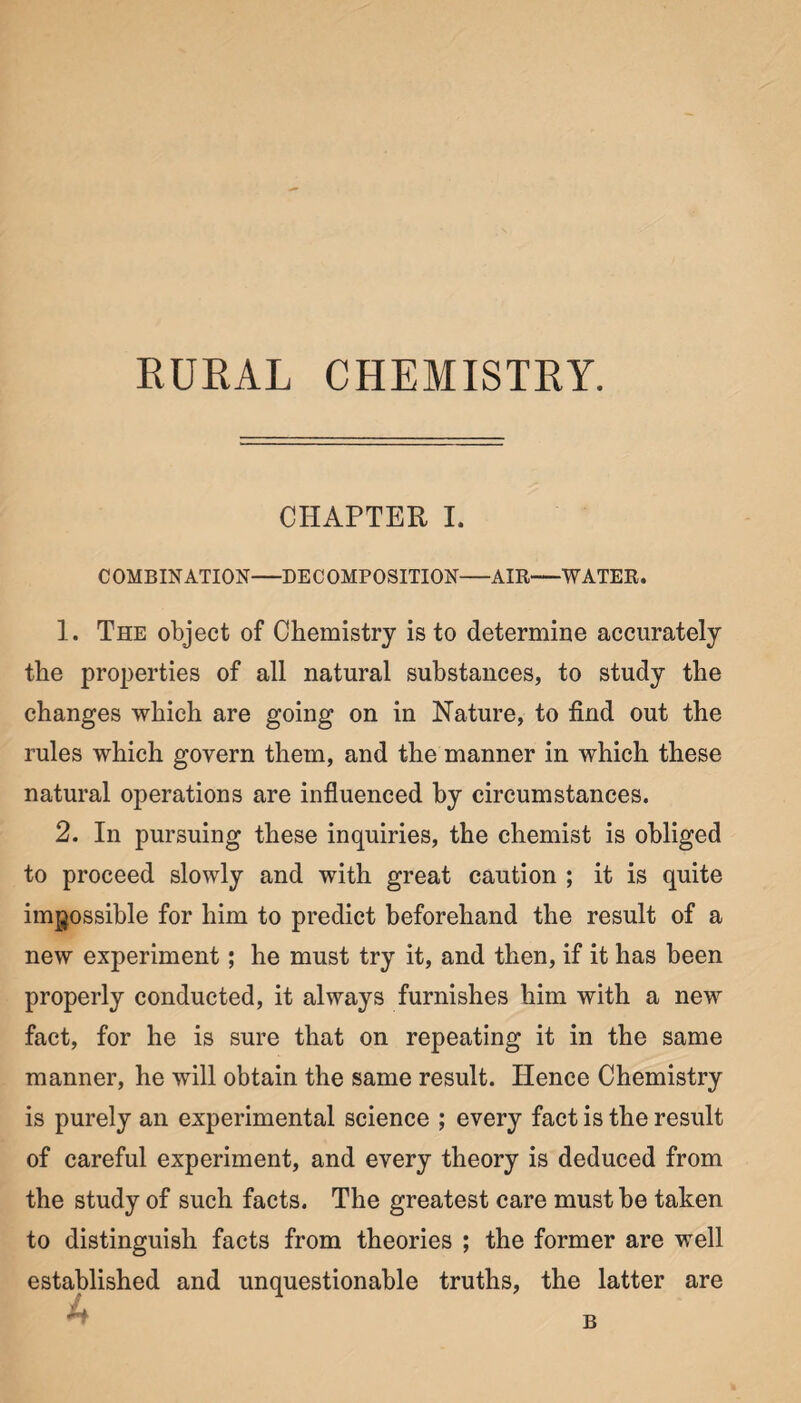 RURAL CHEMISTRY. CHAPTER I. COMBINATION-DECOMPOSITION-AIR-WATER. 1. The object of Chemistry is to determine accurately the properties of all natural substances, to study the changes which are going on in Nature, to find out the rules which govern them, and the manner in which these natural operations are influenced by circumstances. 2. In pursuing these inquiries, the chemist is obliged to proceed slowly and with great caution ; it is quite impossible for him to predict beforehand the result of a new experiment; he must try it, and then, if it has been properly conducted, it always furnishes him with a new fact, for he is sure that on repeating it in the same manner, he will obtain the same result. Hence Chemistry is purely an experimental science ; every fact is the result of careful experiment, and every theory is deduced from the study of such facts. The greatest care must be taken to distinguish facts from theories ; the former are well established and unquestionable truths, the latter are B