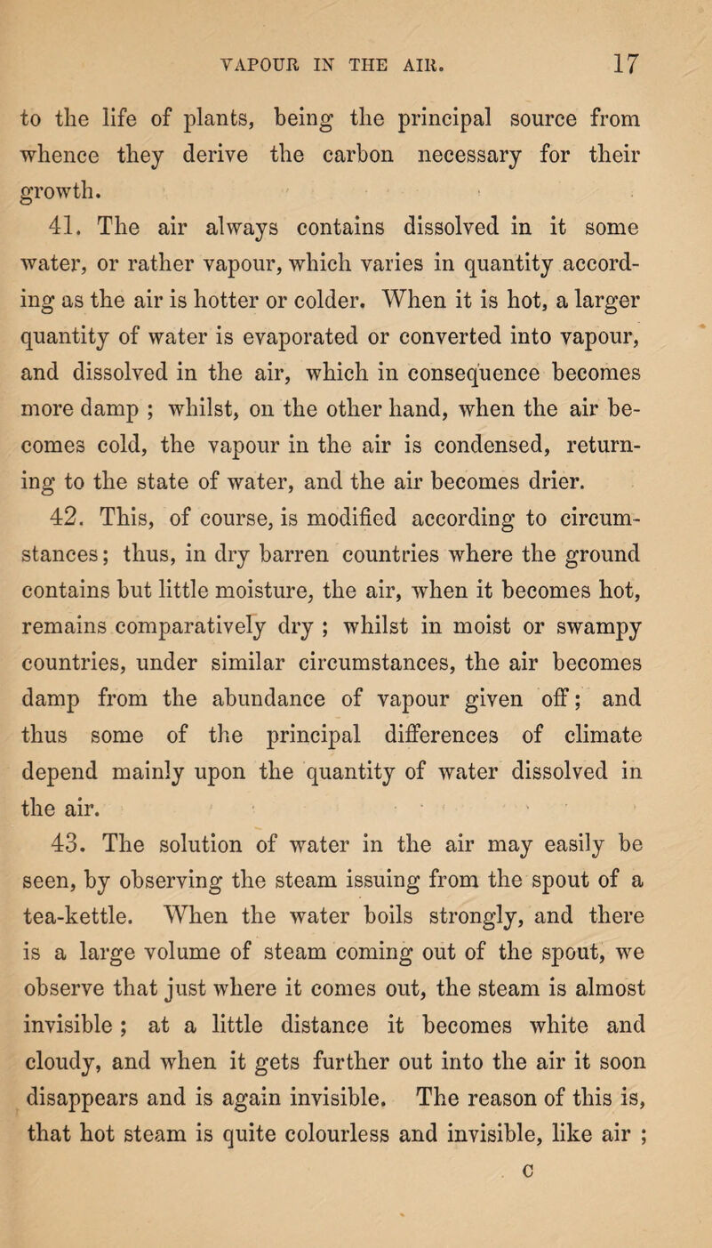 to the life of plants, being the principal source from whence they derive the carbon necessary for their growth. 41. The air always contains dissolved in it some water, or rather vapour, which varies in quantity accord¬ ing as the air is hotter or colder. When it is hot, a larger quantity of water is evaporated or converted into vapour, and dissolved in the air, which in consequence becomes more damp ; whilst, on the other hand, when the air be¬ comes cold, the vapour in the air is condensed, return¬ ing to the state of water, and the air becomes drier. 42. This, of course, is modified according to circum¬ stances ; thus, in dry barren countries where the ground contains but little moisture, the air, when it becomes hot, remains comparatively dry ; whilst in moist or swampy countries, under similar circumstances, the air becomes damp from the abundance of vapour given off; and thus some of the principal differences of climate depend mainly upon the quantity of water dissolved in the air. 43. The solution of water in the air may easily be seen, by observing the steam issuing from the spout of a tea-kettle. When the water boils strongly, and there is a large volume of steam coming out of the spout, we observe that just where it comes out, the steam is almost invisible; at a little distance it becomes white and cloudy, and when it gets further out into the air it soon disappears and is again invisible. The reason of this is, that hot steam is quite colourless and invisible, like air ; c