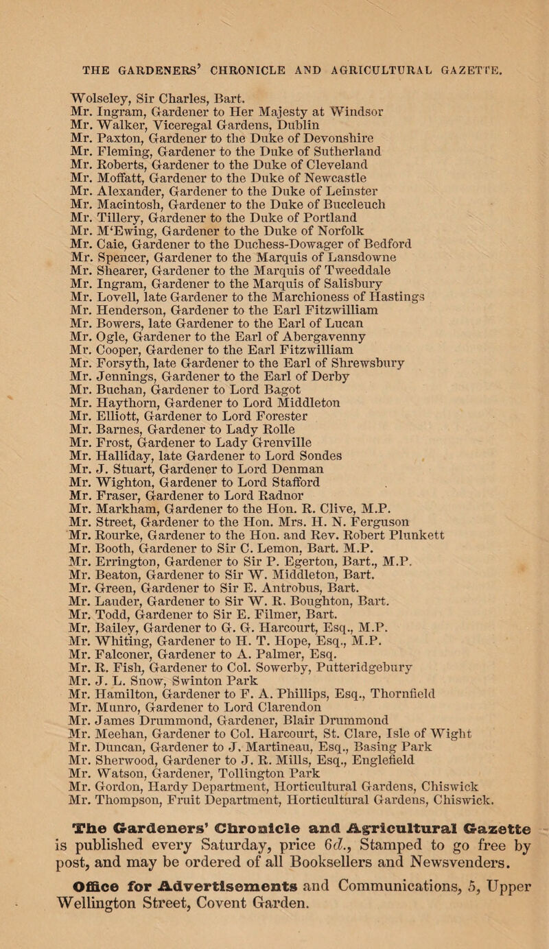 THE GARDENERS’ CHRONICLE AND AGRICULTURAL GAZETTE. Wolseley, Sir Charles, Bart. Mr. Ingram, Gardener to Her Majesty at Windsor Mr. Walker, Viceregal Gardens, Dublin Mr. Paxton, Gardener to the Duke of Devonshire Mr. Fleming, Gardener to the Duke of Sutherland Mr. Roberts, Gardener to the Duke of Cleveland Mr. Moffatt, Gardener to the Duke of Newcastle Mr. Alexander, Gardener to the Duke of Leinster Mr. Macintosh, Gardener to the Duke of Buccleuch Mr. Tillery, Gardener to the Duke of Portland Mr. M'Ewing, Gardener to the Duke of Norfolk Mr. Caie, Gardener to the Duchess-Dowager of Bedford Mr. Spencer, Gardener to the Marquis of Lansdowne Mr. Shearer, Gardener to the Marquis of Tweeddale Mr. Ingram, Gardener to the Marquis of Salisbury Mr. Lovell, late Gardener to the Marchioness of Hastings Mr. Henderson, Gardener to the Earl Fitzwilliam Mr. Bowers, late Gardener to the Earl of Lucan Mr. Ogle, Gardener to the Earl of Abergavenny Mr. Cooper, Gardener to the Earl Fitzwilliam Mr. Forsyth, late Gardener to the Earl of Shrewsbury Mr. Jennings, Gardener to the Earl of Derby Mr. Buchan, Gardener to Lord Bagot Mr. Haythorn, Gardener to Lord Middleton Mr. Elliott, Gardener to Lord Forester Mr. Barnes, Gardener to Lady Rolle Mr. Frost, Gardener to Lady Grenville Mr. Halliday, late Gardener to Lord Sondes Mr. J. Stuart, Gardener to Lord Denman Mr. Wighton, Gardener to Lord Stafford Mr. Fraser, Gardener to Lord Radnor Mr. Markham, Gardener to the Hon. R. Clive, M.P. Mr. Street, Gardener to the Hon. Mrs. H. N. Fei’guson Mr. Rourke, Gardener to the Hon. and Rev. Robert Plunkett Mr. Booth, Gardener to Sir C. Lemon. Bart. M.P. Mr, Errington, Gardener to Sir P. Egerton, Bart., M.P. Mr. Beaton, Gardener to Sir W. Middleton, Bart. Mr. Green, Gardener to Sir E. Antrobus, Bart. Mr. Lauder, Gardener to Sir W. R. Boughton, Bart. Mr. Todd, Gardener to Sir E. Filmer, Bart. Mr. Bailey, Gardener to G. G. Harcourt, Esq., M.P. Mr. Whiting, Gardener to H. T. Hope, Esq., M.P. Mr. Falconer, Gardener to A. Palmer, Esq. Mr. R. Fish, Gardener to Col. Sowerby, Putteridgebury Mr. J. L. Snow, Swinton Park Mr. Hamilton, Gardener to F. A. Phillips, Esq., Thornfield Mr. Munro, Gardener to Lord Clarendon Mr. James Drummond, Gardener, Blair Drummond Mr. Meehan, Gardener to Col. Harcourt, St. Clare, Isle of Wight Mr. Duncan, Gardener to J, Martineau, Esq., Basing Park Mr. Sherwood, Gardener to J. R. Mills, Esq., Englefield Mr. Watson, Gardener, Tollington Park Mr. Gordon, Hardy Department, Horticultural Gardens, Chiswick Mr. Thompson, Fruit Department, Horticultural Gardens, Chiswick. Tbe Gardeners’ Chronicle and Agricultural Gazette is published every Saturday, price 6cZ., Stamped to go free by post, and may be ordered of all Booksellers and Newsvenders. Office for Advertisements and Communications, 5, Upper Wellington Street, Covent Garden.