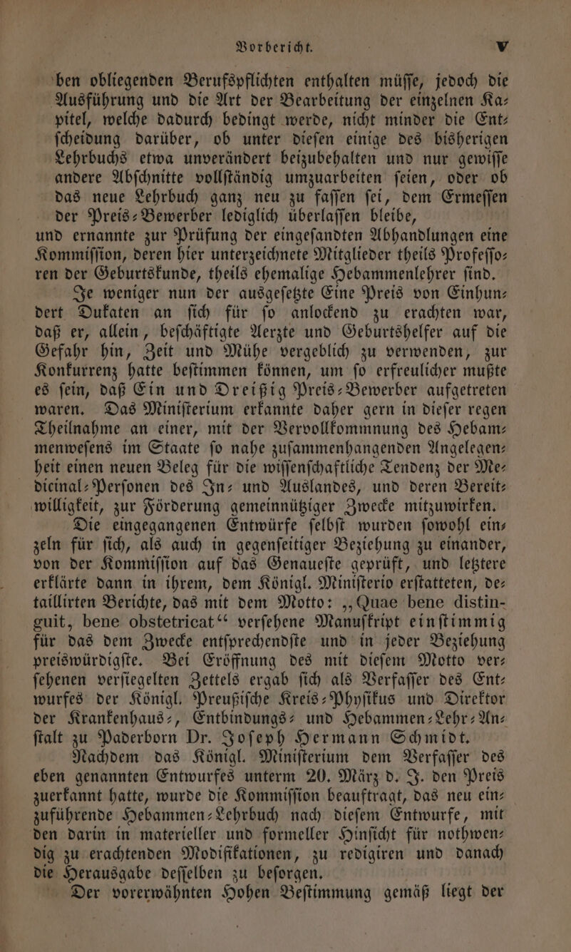 ben obliegenden Berufspflichten enthalten müſſe, jedoch die Ausführung und die Art der Bearbeitung der einzelnen Ka— pitel, welche dadurch bedingt werde, nicht minder die Ent: ſcheidung darüber, ob unter dieſen einige des bisherigen Lehrbuchs etwa unverändert beizubehalten und nur gewiſſe andere Abſchnitte vollſtändig umzuarbeiten ſeien, oder ob das neue Lehrbuch ganz neu zu faſſen ſei, dem Ermeſſen der Preis-Bewerber lediglich überlaſſen bleibe, und ernannte zur Prüfung der eingeſandten Abhandlungen eine Kommiſſion, deren hier unterzeichnete Mitglieder theils Profeſſo— ren der Geburtskunde, theils ehemalige Hebammenlehrer ſind. Je weniger nun der ausgeſetzte Eine Preis von Einhun— dert Dukaten an ſich für ſo anlockend zu erachten war, daß er, allein, beſchäftigte Aerzte und Geburtshelfer auf die Gefahr hin, Zeit und Mühe vergeblich zu verwenden, zur Konkurrenz hatte beſtimmen können, um ſo erfreulicher mußte es fein, daß Ein und Dreißig Preis-Bewerber aufgetreten waren. Das Miniſterium erkannte daher gern in dieſer regen Theilnahme an einer, mit der Vervollkommnung des Hebam— menweſens im Staate fo nahe zuſammenhangenden Angelegen— heit einen neuen Beleg für die wiſſenſchaftliche Tendenz der Me— dieinal-Perſonen des In- und Auslandes, und deren Bereit: willigkeit, zur Förderung gemeinnütziger Zwecke mitzuwirken. Die eingegangenen Entwürfe ſelbſt wurden ſowohl ein— zeln für ſich, als auch in gegenſeitiger Beziehung zu einander, von der Kommiſſion auf das Genaueſte geprüft, und letztere erklärte dann in ihrem, dem Königl. Miniſterio erſtatteten, de— taillirten Berichte, das mit dem Motto: „„Quae bene distin- guit, bene obstetricat“ verſehene Manuſkript einſtimmig für das dem Zwecke entſprechendſte und in jeder Beziehung preiswürdigſte. Bei Eröffnung des mit dieſem Motto ver— ſehenen verſiegelten Zettels ergab ſich als Verfaſſer des Ent— wurfes der Königl. Preußiſche Kreis-Phyſikus und Direktor der Krankenhaus-, Entbindungs- und Hebammen-Lehr-An-⸗ ſtalt zu Paderborn Dr. Joſeph Hermann Schmidt. Nachdem das Königl. Miniſterium dem Verfaſſer des eben genannten Entwurfes unterm 20. März d. J. den Preis zuerkannt hatte, wurde die Kommiſſion beauftragt, das neu ein— zuführende Hebammen; Lehrbuch nach dieſem Entwurfe, mit den darin in materieller und formeller Hinſicht für nothwen— dig zu erachtenden Modifikationen, zu redigiren und danach die Herausgabe deſſelben zu beſorgen. Der vorerwähnten Hohen Beſtimmung gemäß liegt der