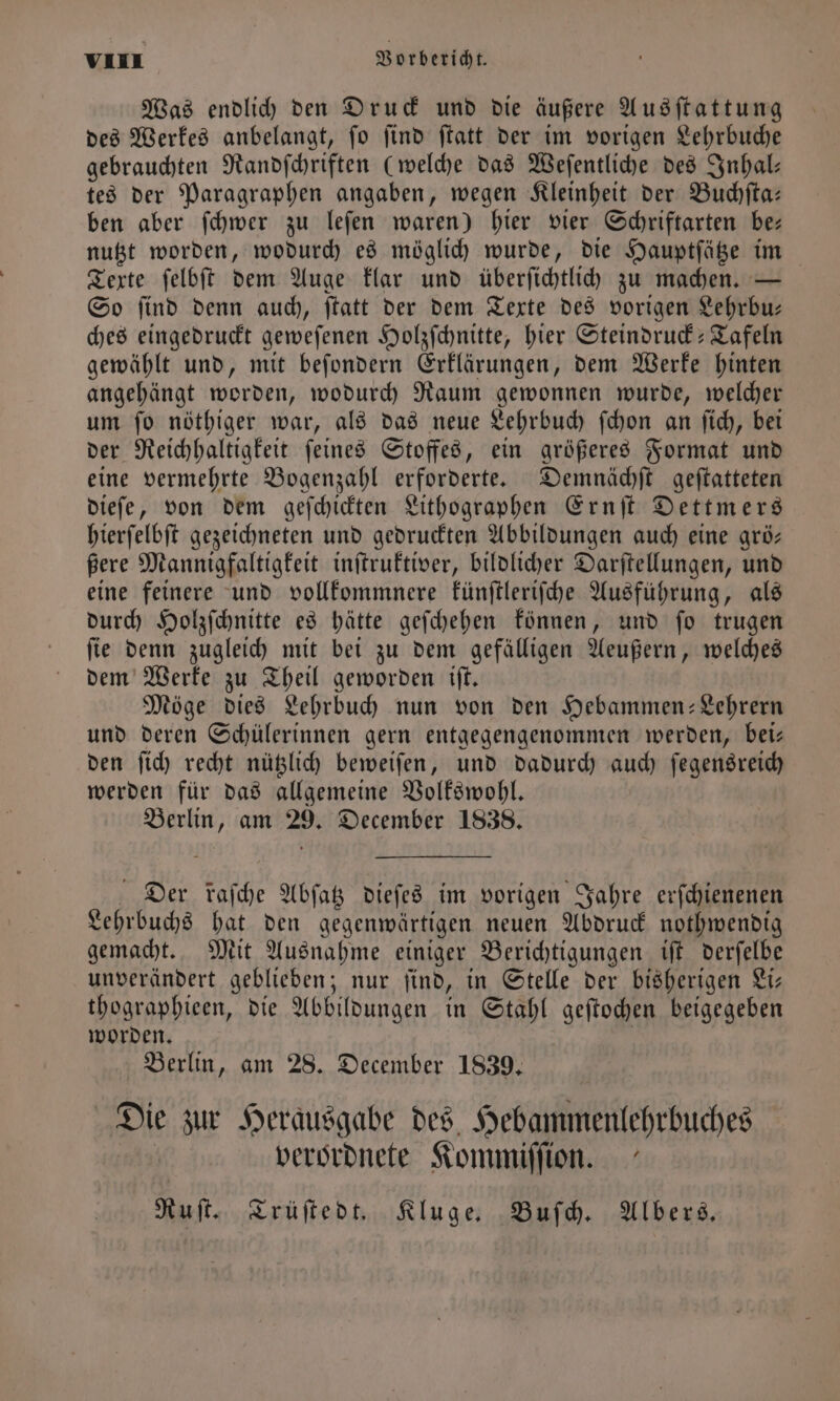 Was endlich den Druck und die äußere Ausſtattung des Werkes anbelangt, ſo ſind ſtatt der im vorigen Lehrbuche gebrauchten Randſchriften (welche das Weſentliche des Inhal— tes der Paragraphen angaben, wegen Kleinheit der Buchſta— ben aber ſchwer zu leſen waren) hier vier Schriftarten be— nutzt worden, wodurch es möglich wurde, die Hauptſätze im Texte ſelbſt dem Auge klar und überſichtlich zu machen. — So find denn auch, ftatt der dem Texte des vorigen Lehrbu— ches eingedruckt geweſenen Holzſchnitte, hier Steindruck-Tafeln gewählt und, mit beſondern Erklärungen, dem Werke hinten angehängt worden, wodurch Raum gewonnen wurde, welcher um ſo nöthiger war, als das neue Lehrbuch ſchon an ſich, bei der Reichhaltigkeit ſeines Stoffes, ein größeres Format und eine vermehrte Bogenzahl erforderte. Demnächſt geſtatteten dieſe, von dem geſchickten Lithographen Ernſt Dettmers hierſelbſt gezeichneten und gedruckten Abbildungen auch eine grö— ßere Mannigfaltigkeit inſtruktiver, bildlicher Darſtellungen, und eine feinere und vollkommnere künſtleriſche Ausführung, als durch Holzſchnitte es hätte geſchehen können, und ſo trugen ſie denn zugleich mit bei zu dem gefälligen Aeußern, welches dem Werke zu Theil geworden iſt. Möge dies Lehrbuch nun von den Hebammen-Lehrern und deren Schülerinnen gern entgegengenommen werden, bei— den ſich recht nützlich beweiſen, und dadurch auch ſegensreich werden für das allgemeine Volkswohl. Berlin, am 29. December 1838. Der faſche Abſatz dieſes im vorigen Jahre erſchienenen Lehrbuchs hat den gegenwärtigen neuen Abdruck nothwendig gemacht. Mit Ausnahme einiger Berichtigungen iſt derſelbe unverändert geblieben; nur ſind, in Stelle der bisherigen Li— thographieen, die Abbildungen in Stahl geſtochen beigegeben worden. | Berlin, am 28. December 1839, Die zur Herausgabe des Hebammenlehrbuches | verordnete Kommiſſion. Ruſt. Trüſtedt. Kluge. Buſch. Albers.