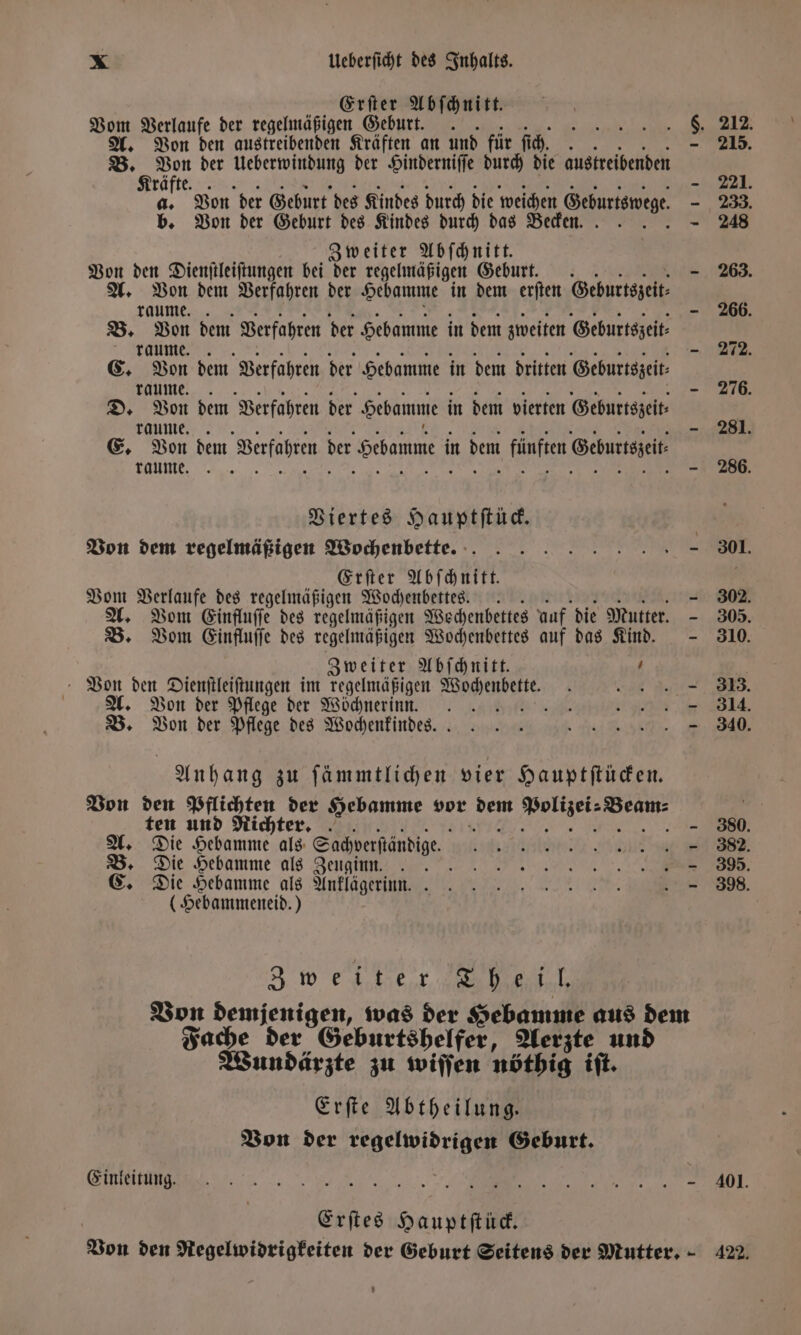 Erſter Abſchnitt. Vom Verlaufe der regelmäßigen Geburt. A. Von den austreibenden Kräften an und für ſich. B. Von der Ueberwindung der Hinderniſſe durch die austreibenden Kräfte. a. Von der Geburt des Kindes durch die weichen Geburtswege b. Von der Geburt des Kindes durch das Becken.. Zweiter Abſchnitt. Von den Dienſtleiſtungen bei der regelmäßigen Geburt. Be Far dem Verfahren der Hebamme in dem erſten Geburtszeit⸗ B. Von dem Verfahren der Hebamme in dem zweiten Geburtszeit⸗ C. Von dem Verfahren der Hebamme in dem dritten Geburtszeit; D. Von dem Verfahren der Hebamme in dem vierten Geburtszeit⸗ E. don dem Verfahren der Hebamme i in dem fünften Gehuttsgeit: Viertes Hauptſtück. Von dem regelmäßigen Wochenbette. Erſter Abſchnitt. Vom Verlaufe des regelmäßigen Wochenbettes .. A. Vom Einfluſſe des regelmäßigen Wechenbettes auf die Mutter. B. Vom Einfluſſe des regelmäßigen Wochenbettes auf das Kind. Zweiter Abſchnitt. . Von den Dienſtleiſtungen im regelmäßigen Wochenbett 5 | A. Von der Pflege der Wöchnerinn. \ B. Von der Pflege des Wochenkindes. | Anhang zu ſämmtlichen vier Hauptſtücken. Von den Pflichten der Hebamme vor 824 Ponte N ten und Richter. A. Die Hebamme als Sachverſtändige. B. Die Hebamme als Zeu ginn. C. Die Hebamme als Anklägerinn. . (Hebammeneid.) Zweiter Theil. Fache der Geburtshelfer, Aerzte und Wundärzte zu wiſſen nöthig iſt. Erſte Abtheilung. Von der regelwidrigen Geburt. Einleitung. Erſtes Hauptſtück. 401. 422.