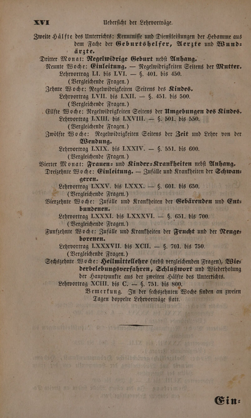 Zweite Hälfte des Unterrichts: Kenntniſſe und Dienſtleiſtungen der Hebamme aus dem Fache der Geburtshelfer, Aerzte und Wund⸗ ärzte. Dritter Monat: Regelwidrige Geburt nebſt Anhang. Neunte Woche: Einleitung. — Regelwidrigkeiten Seitens der Mutter. Lehrvortrag LI. bis LVI. — 5. 401. bis 450. (Vergleichende Fragen.) Zehnte Woche: Regelwidrigkeiten Seitens des Kindes. Lehrvortrag LVII. bis LXII. — $. 451. bis 500. (Vergleichende Fragen.) ‚ Eilfte Woche: Regelwidrigkeiten Seitens der Umgebungen des Kindes, Lehrvortrag LXIII. bis LXVIII. — S. 501. bis 550. (Vergleichende Fragen.) Zwölfte Woche: Regelwidrigkeiten Seitens der Zeit und Lehre von der Wendung. Lehrvortrag LXIX. bis LXXIV. — S. 551. bis 600. (Vergleichende Fragen.) Vierter Monat: Frauen: und Kinder Krankheiten nebſt Anhang. Dreizehnte Woche: Einleitung. — Zufälle und Mace der Schwan⸗ geren. Lehrvortrag LXXV. bis LXXX. — S. 601. bis 650 * (Vergleichende Fragen.) Vierzehnte Woche: Zufälle und Krankheiten der Gebärenden und Ent: bundenen. Lehrvortrag LXXXI. bis LXXXVI — hg} 651. bis 700. (Vergleichende Fragen.) Funfzehnte Woche: Zufälle und Krankheiten der Frucht und der Neuge⸗ borenen. Lehrvortrag LXXXVII. bis XCII. — S. 701. bis 750. (Vergleichende Fragen. ) Sechszehnte Woche: Heilmittellehre (nebſt vergleichenden Fragen), Wie⸗ derbelebungsverfahren, Schlußwort und Wiederholung der Hauptpunkte aus der zweiten Hälfte des Untertichts. Lehrvortrag XCIII. bis C. — S. 751. bis 800. Bemerkung. In der ſechszehnten Woche finden an zweien Tagen doppelte Lehrvorträge ſtatt.