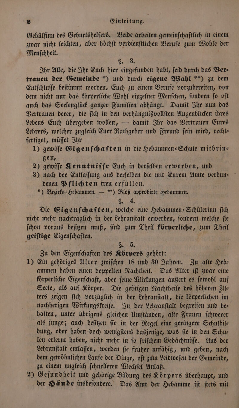 Gehülfinn des Geburtshelfers. Beide arbeiten gemeinſchaftlich in einem zwar nicht leichten, aber höchſt verdienſtlichen Berufe zum Wohle der Menſchheit. b §. 3. Ihr Alle, die Ihr Euch hier eingefunden habt, ſeid durch das Ver— trauen der Gemeinde *) und durch eigene Wahl *) zu dem Entſchluſſe beſtimmt worden, Euch zu einem Berufe vorzubereiten, von dem nicht nur das körperliche Wohl einzelner Menſchen, ſondern ſo oft auch das Seelenglück ganzer Familien abhängt. Damit Ihr nun das Vertrauen derer, die ſich in den verhängnißvollſten Augenblicken ihres Lebens Euch übergeben wollen, — damit Ihr das Vertrauen Eures Lehrers, welcher zugleich Euer Rathgeber und Freund ſein wird, recht— fertiget, müſſet Ihr 1) gewiſſe Eigenſchaften in die Hebammen-Schule mitbrin⸗ gen, 2) gewiſſe Kenntniſſe Euch in derſelben erwerben, und 3) nach der Entlaſſung aus derſelben die mit Eurem Amte verbun⸗ denen Pflichten treu erfüllen. *) Bezirks⸗Hebammen. — ) Bloß approbirte Hebammen. §. 4. Die Eigenſchaften, welche eine Hebammen-Schülerinn ſich nicht mehr nachträglich in der Lehranſtalt erwerben, ſondern welche ſie ſchon voraus beſitzen muß, ſind zum Theil körperliche, zum Theil geiſtige Eigenſchaften. 3 §. 5. Zu den Eigenſchaften des Körpers gehört: 1) Ein gehöriges Alter zwiſchen 18 und 30 Jahren. Zu alte Heb- ammen haben einen doppelten Nachtheil. Das Alter iſt zwar eine körperliche Eigenſchaft, aber ſeine Wirkungen äußert es ſowohl auf Seele, als auf Körper. Die geiſtigen Nachtheile des höheren Als ters zeigen ſich vorzüglich in der Lehranſtalt, die körperlichen im nachherigen Wirkungskreiſe. In der Lehranſtalt begreifen und bes halten, unter übrigens gleichen Umſtänden, alte Frauen ſchwerer als junge; auch beſitzen fie in der Regel eine geringere Schulbil— dung, oder haben doch wenigſtens dasjenige, was fie in den Schu— len erlernt haben, nicht mehr in ſo friſchem Gedächtniſſe. Aus der Lehranſtalt entlaſſen, werden ſie früher unfähig, und geben, nach dem gewöhnlichen Laufe der Dinge, oft zum Leidweſen der Gemeinde, zu einem ungleich ſchnelleren Wechſel Anlaß. 2) Geſundheit und gehörige Bildung des Körpers überhaupt, und der Hände insbeſondere. Das Amt der Hebamme iſt ſtets mit L