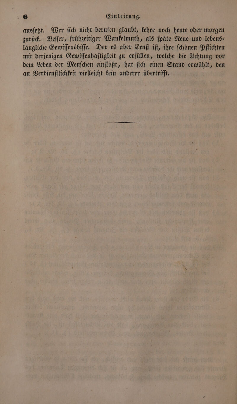 ausſetzt. Wer ſich nicht berufen glaubt, kehre noch heute oder morgen zurück. Beſſer, frühzeitiger Wankelmuth, als ſpäte Reue und lebens— längliche Gewiſſensbiſſe. Der es aber Ernſt iſt, ihre ſchönen Pflichten mit derjenigen Gewiſſenhaftigkeit zu erfüllen, welche die Achtung vor dem Leben der Menſchen einflößt, hat ſich einen Stand erwählt, den an Verdienſtlichkeit vielleicht kein anderer übertrifft.